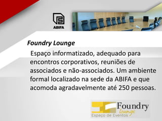FoundryLounge    Espaço informatizado, adequado para encontros corporativos, reuniões de associados e não-associados. Um ambiente formal localizado na sede da ABIFA e que acomoda agradavelmente até 250 pessoas.