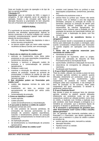 Varia em função do prazo da operação e do tipo de
bem ou serviço escolhido.
Tributação:IOF
Importante: para os contratos de CDC, o seguro é
obrigatório. O bem adquirido serve de garantia da
operação, ficando a ela vinculado pela figura da
alienação fiduciária (a propriedade do bem adquirido
fica com a financeira até a quitação do empréstimo).
CRÉDITO RURAL
É o suprimento de recursos financeiros para aplicação
exclusiva nas atividades agropecuárias. Apenas os
bancos comerciais e os bancos múltiplos com carteira
comercial, compulsoriamente, operam neste mercado
através de recursos próprios:
• 25% dos volumes médios dos depósitos à vista e
outros recursos compulsórios
• os bancos podem optar por terem estes recursos
recolhidos ao Banco Central, sem remuneração.
Perguntas Frequentes
1. Quais são os objetivos do crédito rural?
• estimular os investimentos rurais feitos pelos
produtores ou por suas associações (cooperativas,
condomínios, parcerias, etc);
• favorecer o oportuno e adequado custeio da
produção e a comercialização de produtos
agropecuários;
• fortalecer o setor rural;
• incentivar a introdução de métodos racionais no
sistema de produção, visando ao aumento de
produtividade, à melhoria do padrão de vida das
populações rurais e à adequada utilização dos
recursos naturais.
2. Que atividades podem ser financiadas pelo
crédito rural?
• custeio das despesas normais de cada ciclo
produtivo;
• investimento em bens ou serviços cujo
aproveitamento se estenda por vários ciclos
produtivos;
• comercialização da produção.
3. Como se classifica o custeio?
• custeio agrícola;
• custeio pecuário;
• custeio de beneficiamento ou industrialização.
4. A que pode se destinar o crédito de custeio?
À despesas normais tais como:
• do ciclo produtivo de lavouras periódicas, de
entressafra de lavouras permanentes ou da
extração de produtos vegetais espontâneos,
incluindo o beneficiamento primário da produção
obtida e seu armazenamento no imóvel rural ou em
cooperativa;
• de exploração pecuária;
• de beneficiamento ou industrialização de produtos
agropecuários.
5. Quem pode se utilizar do crédito rural?
• produtor rural (pessoa física ou jurídica) e suas
associações (cooperativas, condomínios, parcerias,
etc);
• cooperativa de produtores rurais; e
• pessoa física ou jurídica que, mesmo não sendo
produtor rural, se dedique a uma das seguintes
atividades: pesquisa ou produção de mudas ou
sementes; pesquisa ou produção de sêmen para
inseminação artificial; prestação de serviços
mecanizados de natureza agropecuária, em
imóveis rurais, inclusive para a proteção do solo;
prestação de serviços de inseminação artificial, em
imóveis rurais; e exploração de pesca, com fins
comerciais.
6. A contratação de assistência técnica é
obrigatória?
Cabe ao produtor decidir a necessidade de assistência
técnica para elaboração de projeto e orientação, salvo
quando considerados indispensáveis pelo financiador
ou quando exigidos em operações com recursos
oficiais.
7. Quais são as exigências essenciais para
concessão de crédito rural?
• idoneidade do tomador;
• apresentação de orçamento, plano ou projeto,
exceto em operações de desconto de Nota
Promissória Rural ou de Duplicata Rural;
• oportunidade, suficiência e adequação de recursos;
• observância de cronograma de utilização e de
reembolso;
• fiscalização pelo financiador.
8. O que é Nota Promissória Rural?
Título de crédito, utilizado nas vendas a prazo de bens
de natureza agrícola, extrativa ou pastoril, quando
efetuadas diretamente por produtores rurais ou por
suas cooperativas; nos recebimentos, pelas
cooperativas, de produtos da mesma natureza
entregues pelos seus cooperados, e nas entregas de
bens de produção ou de consumo, feitas pelas
cooperativas aos seus associados. O devedor é,
geralmente, pessoa física.
9. O que é Duplicata Rural?
Nas vendas a prazo de quaisquer bens de natureza
agrícola, extrativa ou pastoril, quando efetuadas
diretamente por produtores rurais ou por suas
cooperativas, poderá ser utilizada também, como título
do crédito, a duplicata rural. Emitida a duplicata rural
pelo vendedor, este ficará obrigado a entregá-la ou a
remetê-la ao comprador, que a devolverá depois de
assiná-la. O devedor é, geralmente, pessoa jurídica.
10. É necessário a apresentação de garantias para
obter financiamento rural? Como é feita a escolha
dessas garantias?
Sim. As garantias são livremente acertadas entre o
financiado e o financiador, que devem ajustá-las de
acordo com a natureza e o prazo do crédito e podem
se constituir de:
• penhor agrícola, pecuário, mercantil ou cedular;
• alienação fiduciária;
• hipoteca comum ou cedular;
• aval ou fiança;
BASA 2012 - APOST CB OS AEBA Página 10
 