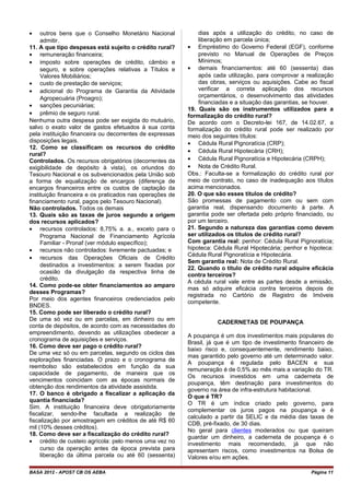 • outros bens que o Conselho Monetário Nacional
admitir.
11. A que tipo despesas está sujeito o crédito rural?
• remuneração financeira;
• imposto sobre operações de crédito, câmbio e
seguro, e sobre operações relativas a Títulos e
Valores Mobiliários;
• custo de prestação de serviços;
• adicional do Programa de Garantia da Atividade
Agropecuária (Proagro);
• sanções pecuniárias;
• prêmio de seguro rural.
Nenhuma outra despesa pode ser exigida do mutuário,
salvo o exato valor de gastos efetuados à sua conta
pela instituição financeira ou decorrentes de expressas
disposições legais.
12. Como se classificam os recursos do crédito
rural?
Controlados. Os recursos obrigatórios (decorrentes da
exigibilidade de depósito à vista), os oriundos do
Tesouro Nacional e os subvencionados pela União sob
a forma de equalização de encargos (diferença de
encargos financeiros entre os custos de captação da
instituição financeira e os praticados nas operações de
financiamento rural, pagos pelo Tesouro Nacional).
Não controlados. Todos os demais
13. Quais são as taxas de juros segundo a origem
dos recursos aplicados?
• recursos controlados: 8,75% a. a., exceto para o
Programa Nacional de Financiamento Agrícola
Familiar - Pronaf (ver módulo específico);
• recursos não controlados: livremente pactuadas; e
• recursos das Operações Oficiais de Crédito
destinados a investimentos: a serem fixadas por
ocasião da divulgação da respectiva linha de
crédito.
14. Como pode-se obter financiamentos ao amparo
desses Programas?
Por meio dos agentes financeiros credenciados pelo
BNDES.
15. Como pode ser liberado o crédito rural?
De uma só vez ou em parcelas, em dinheiro ou em
conta de depósitos, de acordo com as necessidades do
empreendimento, devendo as utilizações obedecer a
cronograma de aquisições e serviços.
16. Como deve ser pago o crédito rural?
De uma vez só ou em parcelas, segundo os ciclos das
explorações financiadas. O prazo e o cronograma de
reembolso são estabelecidos em função da sua
capacidade de pagamento, de maneira que os
vencimentos coincidam com as épocas normais de
obtenção dos rendimentos da atividade assistida.
17. O banco é obrigado a fiscalizar a aplicação da
quantia financiada?
Sim. A instituição financeira deve obrigatoriamente
fiscalizar, sendo-lhe facultada a realização de
fiscalização por amostragem em créditos de até R$ 60
mil (10% desses créditos).
18. Como deve ser a fiscalização do crédito rural?
• crédito de custeio agrícola: pelo menos uma vez no
curso da operação antes da época prevista para
liberação da última parcela ou até 60 (sessenta)
dias após a utilização do crédito, no caso de
liberação em parcela única;
• Empréstimo do Governo Federal (EGF), conforme
previsto no Manual de Operações de Preços
Mínimos;
• demais financiamentos: até 60 (sessenta) dias
após cada utilização, para comprovar a realização
das obras, serviços ou aquisições. Cabe ao fiscal
verificar a correta aplicação dos recursos
orçamentários, o desenvolvimento das atividades
financiadas e a situação das garantias, se houver.
19. Quais são os instrumentos utilizados para a
formalização do crédito rural?
De acordo com o Decreto-lei 167, de 14.02.67, a
formalização do crédito rural pode ser realizado por
meio dos seguintes títulos:
• Cédula Rural Pignoratícia (CRP);
• Cédula Rural Hipotecária (CRH);
• Cédula Rural Pignoratícia e Hipotecária (CRPH);
• Nota de Crédito Rural.
Obs.: Faculta-se a formalização do crédito rural por
meio de contrato, no caso de inadequação aos títulos
acima mencionados.
20. O que são esses títulos de crédito?
São promessas de pagamento com ou sem com
garantia real, dispensando documento à parte. A
garantia pode ser ofertada pelo próprio financiado, ou
por um terceiro.
21. Segundo a natureza das garantias como devem
ser utilizados os títulos de crédito rural?
Com garantia real: penhor: Cédula Rural Pignoratícia;
hipoteca: Cédula Rural Hipotecária; penhor e hipoteca:
Cédula Rural Pignoratícia e Hipotecária.
Sem garantia real: Nota de Crédito Rural.
22. Quando o título de crédito rural adquire eficácia
contra terceiros?
A cédula rural vale entre as partes desde a emissão,
mas só adquire eficácia contra terceiros depois de
registrada no Cartório de Registro de Imóveis
competente.
CADERNETAS DE POUPANÇA
A poupança é um dos investimentos mais populares do
Brasil, já que é um tipo de investimento financeiro de
baixo risco e, consequentemente, rendimento baixo,
mas garantido pelo governo até um determinado valor.
A poupança é regulada pelo BACEN e sua
remuneração é de 0,5% ao mês mais a variação do TR.
Os recursos investidos em uma caderneta de
poupança, têm destinação para investimentos do
governo na área de infra-estrutura habitacional.
O que é TR?
O TR é um índice criado pelo governo, para
complementar os juros pagos na poupança e é
calculado a partir da SELIC e da média das taxas de
CDB, pré-fixado, de 30 dias.
No geral para clientes moderados ou que queiram
guardar um dinheiro, a caderneta de poupança é o
investimento mais recomendado, já que não
apresentam riscos, como investimentos na Bolsa de
Valores e/ou em ações.
BASA 2012 - APOST CB OS AEBA Página 11
 