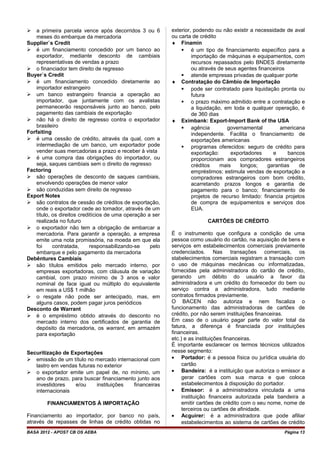  a primeira parcela vence após decorridos 3 ou 6
meses do embarque da mercadoria
Supplier`s Credit
 é um financiamento concedido por um banco ao
exportador, mediante desconto de cambiais
representativas de vendas a prazo
 o financiador tem direito de regresso
Buyer`s Credit
 é um financiamento concedido diretamente ao
importador estrangeiro
 um banco estrangeiro financia a operação ao
importador, que juntamente com os avalistas
permanecerão responsáveis junto ao banco, pelo
pagamento das cambiais de exportação
 não há o direito de regresso contra o exportador
brasileiro
Forfaiting
 é uma cessão de crédito, através da qual, com a
intermediação de um banco, um exportador pode
vender suas mercadorias a prazo e receber à vista
 é uma compra das obrigações do importador, ou
seja, saques cambiais sem o direito de regresso
Factoring
 são operações de desconto de saques cambiais,
envolvendo operações de menor valor
 são conduzidas sem direito de regresso
Export Notes
 são contratos de cessão de créditos de exportação,
onde o exportador cede ao tomador, através de um
título, os direitos creditícios de uma operação a ser
realizada no futuro
 o exportador não tem a obrigação de embarcar a
mercadoria. Para garantir a operação, a empresa
emite uma nota promissória, na moeda em que ela
foi contratada, responsabilizando-se pelo
embarque e pelo pagamento da mercadoria
Debêntures Cambiais
 são títulos emitidos pelo mercado interno, por
empresas exportadoras, com cláusula de variação
cambial, com prazo mínimo de 3 anos e valor
nominal de face igual ou múltiplo do equivalente
em reais a US$ 1 milhão
 o resgate não pode ser antecipado, mas, em
alguns casos, podem pagar juros periódicos
Desconto de Warrant
 é o empréstimo obtido através do desconto no
mercado interno dos certificados de garantia de
depósito da mercadoria, os warrant, em armazém
para exportação
Securitização de Exportações
 emissão de um título no mercado internacional com
lastro em vendas futuras no exterior
 o exportador emite um papel de, no mínimo, um
ano de prazo, para buscar financiamento junto aos
investidores e/ou instituições financeiras
internacionais
FINANCIAMENTOS À IMPORTAÇÃO
Financiamento ao importador, por banco no país,
através de repasses de linhas de crédito obtidas no
exterior, podendo ou não existir a necessidade de aval
ou carta de crédito
♦ Finamin
 é um tipo de financiamento específico para a
importação de máquinas e equipamentos, com
recursos repassados pelo BNDES diretamente
ou através de seus agentes financeiros
 atende empresas privadas de qualquer porte
♦ Contratação do Câmbio de Importação
 pode ser contratado para liquidação pronta ou
futura
 o prazo máximo admitido entre a contratação e
a liquidação, em toda e qualquer operação, é
de 360 dias
♦ Eximbank: Export-Import Bank of the USA
 agência governamental americana
independente. Facilita o financiamento de
exportações americanas
 programas oferecidos: seguro de crédito para
exportação: exportadores e bancos
proporcionam aos compradores estrangeiros
créditos mais longos; garantias de
empréstimos: estimula vendas de exportação a
compradores estrangeiros com bom crédito,
acarretando prazos longos e garantia de
pagamento para o banco; financiamento de
projetos de recurso limitado: financia projetos
de compra de equipamentos e serviços dos
EUA.
CARTÕES DE CRÉDITO
É o instrumento que configura a condição de uma
pessoa como usuário do cartão, na aquisição de bens e
serviços em estabelecimentos comerciais previamente
credenciados. Nas transações comerciais, os
stabelecimentos comerciais registram a transação com
o uso de máquinas mecânicas ou informatizadas,
fornecidas pela administradora do cartão de crédito,
gerando um débito do usuário a favor da
administradora e um crédito do fornecedor do bem ou
serviço contra a administradora, tudo mediante
contratos firmados previamente.
O BACEN não autoriza e nem fiscaliza o
funcionamento das administradoras de cartões de
crédito, por não serem instituições financeiras.
Em caso de o usuário pagar parte do valor total da
fatura, a diferença é financiada por instituições
financeiras.
etc.) e as instituições financeiras.
É importante esclarecer os termos técnicos utilizados
nesse segmento:
• Portador: é a pessoa física ou jurídica usuária do
cartão
• Bandeira: é a instituição que autoriza o emissor a
gerar cartões com sua marca e que coloca
estabelecimentos à disposição do portador.
• Emissor: é a administradora vinculada a uma
instituição financeira autorizada pela bandeira a
emitir cartões de crédito com o seu nome, nome de
terceiros ou cartões de afinidade.
• Acguirer: é a administradora que pode afiliar
estabelecimentos ao sistema de cartões de crédito
BASA 2012 - APOST CB OS AEBA Página 13
 