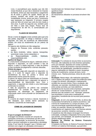Livre, é aconselhável para aqueles que não têm
renda tributável, já que não é dedutível do Imposto
de Renda, ainda que seja necessário o pagamento
de IR sobre o ganho de capital. Nesse tipo de
produto, também não existe uma garantia de
rentabilidade mínima, ainda que todo o rendimento
seja repassado ao integrante. O primeiro resgate
pode ser feito em prazo que varia de dois meses a
dois anos. A partir do segundo ano, também pode
ser feita a cada dois meses. Possui taxa de
carregamento de até 5%. É comercializado por
seguradoras.
PLANOS DE SEGUROS
Dá-se o nome de seguro a todo contrato pelo qual uma
das partes, segurador, se obriga a indenizar a outra,
segurado, em caso da ocorrência de determinados
sinistro, em troca do recebimento de um prêmio de
seguro.
Os seguros são divididos em três categorias:
• Seguros de Pessoas (vida, acidentes pessoais,
saúde),
• de Bens (incêndio, vidros, cascos, transportes,
automóvel, roubo, lucros cessantes), e
• de Responsabilidade (crédito, fidelidade,
responsabilidade civil).
Apólice de Seguro
É o instrumento contratual do seguro, celebrado entre o
segurado e segurador, na qual constam o tipo de
seguro, o valor e o objeto segurado, o valor do prêmio
e suas condições de pagamento e demais cláusulas.
Prêmio de seguro
É a importância paga pelo segurado ao segurador, ou
seja, é o custo do seguro para o segurado da
transferência do risco de perdas e danos que
determinado evento possa lhe causar.
O prêmio de seguro deve ser especificado no Contrato
de Seguro, garantindo que o segurador irá assumir a
responsabilidade de determinado risco. Com o
pagamento, o segurado tem direito a uma indenização
combinada no contrato.
A falta de pagamento do prêmio nas condições
estabelecidas no contrato de seguro, enseja à
seguradora se desobrigar do pagamento de
indenização assim como proceder ao cancelamento do
contrato.
Sinistro
É o evento de origem humana e natural, imprevisto e
não desejado, que carreta danos pessoais ou
materiais, suscetíveis de indenização.
CRIME DE LAVAGEM DE DINHEIRO
Conceitos e etapas
O que é Lavagem de Dinheiro?
A lavagem de dinheiro consiste em conjunto de
operações comerciais ou financeiras que têm como
objetivo a incorporação, na economia, de recursos,
bens e serviços originados ou associados a atividades
ilícitas. É por meio da “lavagem” que o “dinheiro sujo”
(dinheiro com origem em atividades criminosas) é
transformado em “dinheiro limpo” (dinheiro com
aparência lícita).
Como ocorre?
Os mecanismos utilizados no processo envolvem três
fases:
Colocação: É a entrada do recurso ilícito na economia.
Para isso, são realizadas as mais diversas operações,
como por exemplo, depósitos em contas correntes
bancárias; compra de produtos e serviços financeiros,
como títulos de capitalização, previdência privada e
seguros; aplicações em depósito a prazo, poupança,
fundos de investimento; compra de bens, como
imóveis, ouro, 15adras preciosas, obras de arte, entre
outros.
Ocultação: Nessa etapa, são realizadas operações
com o objetivo de quebrar a cadeia de evidências sobre
a origem do dinheiro, dificultando o rastreamento
contábil dos recursos ilícitos. Para a ocultação, são
utilizadas, por exemplo, transferências de recursos
entre contas correntes, por meio eletrônico;
transferência de recursos entre empresas; operações
através de ”contas fantasma” (conta em nome de
pessoas que não existem) e de “15aranjas” (pessoas
que emprestam o nome para a realização de
operações); transferências de recursos para paraísos
fiscais.
Integração: Já com uma aparência lícita, os ativos são
incorporados formalmente ao sistema econômico, sob
a forma de investimentos ou compra de ativos, com
uma documentação aparentemente legal. A integração
é feita, por exemplo, através da realização de
investimentos em negócios lícitos, nos diversos setores
da economia: comércio, indústria e serviços.
A seqüência das três etapas da lavagem de dinheiro
(colocação, ocultação e integração) forma uma cadeia
que permite, com facilidade, dar aparência legítima ao
dinheiro ilegalmente obtido.
Cadastro de Clientes do Sistema Financeiro
Nacional – CCS
O Cadastro de Clientes do Sistema Financeiro Nacional
(CCS) é um sistema informatizado, que permitirá
BASA 2012 - APOST CB OS AEBA Página 15
 