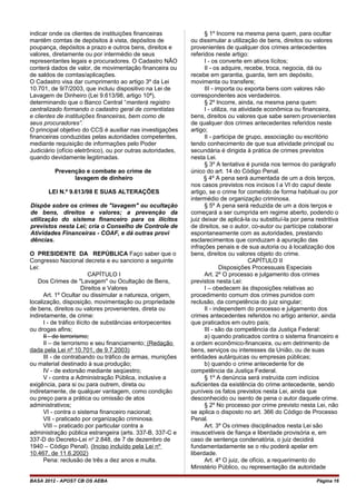 indicar onde os clientes de instituições financeiras
mantêm comtas de depósitos à vista, depósitos de
poupança, depósitos a prazo e outros bens, direitos e
valores, diretamente ou por intermédio de seus
representantes legais e procuradores. O Cadastro NÃO
conterá dados de valor, de movimentação financeira ou
de saldos de comtas/aplicações.
O Cadastro visa dar cumprimento ao artigo 3º da Lei
10.701, de 9/7/2003, que incluiu dispositivo na Lei de
Lavagem de Dinheiro (Lei 9.613/98, artigo 10ª),
determinando que o Banco Central “manterá registro
centralizado formando o cadastro geral de correntistas
e clientes de instituições financeiras, bem como de
seus procuradores”.
O principal objetivo do CCS é auxiliar nas investigações
financeiras conduzidas pelas autoridades competentes,
mediante requisição de informações pelo Poder
Judiciário (ofício eletrônico), ou por outras autoridades,
quando devidamente legitimadas.
Prevenção e combate ao crime de
lavagem de dinheiro
LEI N.º 9.613/98 E SUAS ALTERAÇÕES
Dispõe sobre os crimes de "lavagem" ou ocultação
de bens, direitos e valores; a prevenção da
utilização do sistema financeiro para os ilícitos
previstos nesta Lei; cria o Conselho de Controle de
Atividades Financeiras - COAF, e dá outras provi
dências.
O PRESIDENTE DA REPÚBLICA Faço saber que o
Congresso Nacional decreta e eu sanciono a seguinte
Lei:
CAPÍTULO I
Dos Crimes de "Lavagem" ou Ocultação de Bens,
Direitos e Valores
Art. 1º Ocultar ou dissimular a natureza, origem,
localização, disposição, movimentação ou propriedade
de bens, direitos ou valores provenientes, direta ou
indiretamente, de crime:
I - de tráfico ilícito de substâncias entorpecentes
ou drogas afins;
II - de terrorismo;
II – de terrorismo e seu financiamento; (Redação
dada pela Lei nº 10.701, de 9.7.2003)
III - de contrabando ou tráfico de armas, munições
ou material destinado à sua produção;
IV - de extorsão mediante seqüestro;
V - contra a Administração Pública, inclusive a
exigência, para si ou para outrem, direta ou
indiretamente, de qualquer vantagem, como condição
ou preço para a prática ou omissão de atos
administrativos;
VI - contra o sistema financeiro nacional;
VII - praticado por organização criminosa.
VIII – praticado por particular contra a
administração pública estrangeira (arts. 337-B, 337-C e
337-D do Decreto-Lei no
2.848, de 7 de dezembro de
1940 – Código Penal). (Inciso incluído pela Lei nº
10.467, de 11.6.2002)
Pena: reclusão de três a dez anos e multa.
§ 1º Incorre na mesma pena quem, para ocultar
ou dissimular a utilização de bens, direitos ou valores
provenientes de qualquer dos crimes antecedentes
referidos neste artigo:
I - os converte em ativos lícitos;
II - os adquire, recebe, troca, negocia, dá ou
recebe em garantia, guarda, tem em depósito,
movimenta ou transfere;
III - importa ou exporta bens com valores não
correspondentes aos verdadeiros.
§ 2º Incorre, ainda, na mesma pena quem:
I - utiliza, na atividade econômica ou financeira,
bens, direitos ou valores que sabe serem provenientes
de qualquer dos crimes antecedentes referidos neste
artigo;
II - participa de grupo, associação ou escritório
tendo conhecimento de que sua atividade principal ou
secundária é dirigida à prática de crimes previstos
nesta Lei.
§ 3º A tentativa é punida nos termos do parágrafo
único do art. 14 do Código Penal.
§ 4º A pena será aumentada de um a dois terços,
nos casos previstos nos incisos I a VI do caput deste
artigo, se o crime for cometido de forma habitual ou por
intermédio de organização criminosa.
§ 5º A pena será reduzida de um a dois terços e
começará a ser cumprida em regime aberto, podendo o
juiz deixar de aplicá-la ou substituí-la por pena restritiva
de direitos, se o autor, co-autor ou partícipe colaborar
espontaneamente com as autoridades, prestando
esclarecimentos que conduzam à apuração das
infrações penais e de sua autoria ou à localização dos
bens, direitos ou valores objeto do crime.
CAPÍTULO II
Disposições Processuais Especiais
Art. 2º O processo e julgamento dos crimes
previstos nesta Lei:
I – obedecem às disposições relativas ao
procedimento comum dos crimes punidos com
reclusão, da competência do juiz singular;
II - independem do processo e julgamento dos
crimes antecedentes referidos no artigo anterior, ainda
que praticados em outro país;
III - são da competência da Justiça Federal:
a) quando praticados contra o sistema financeiro e
a ordem econômico-financeira, ou em detrimento de
bens, serviços ou interesses da União, ou de suas
entidades autárquicas ou empresas públicas;
b) quando o crime antecedente for de
competência da Justiça Federal.
§ 1º A denúncia será instruída com indícios
suficientes da existência do crime antecedente, sendo
puníveis os fatos previstos nesta Lei, ainda que
desconhecido ou isento de pena o autor daquele crime.
§ 2º No processo por crime previsto nesta Lei, não
se aplica o disposto no art. 366 do Código de Processo
Penal.
Art. 3º Os crimes disciplinados nesta Lei são
insuscetíveis de fiança e liberdade provisória e, em
caso de sentença condenatória, o juiz decidirá
fundamentadamente se o réu poderá apelar em
liberdade.
Art. 4º O juiz, de ofício, a requerimento do
Ministério Público, ou representação da autoridade
BASA 2012 - APOST CB OS AEBA Página 16
 