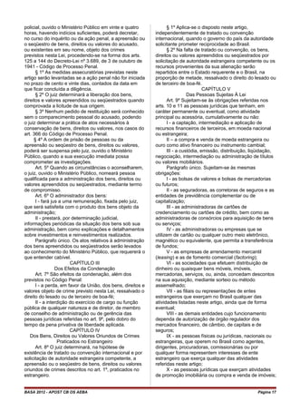 policial, ouvido o Ministério Público em vinte e quatro
horas, havendo indícios suficientes, poderá decretar,
no curso do inquérito ou da ação penal, a apreensão ou
o seqüestro de bens, direitos ou valores do acusado,
ou existentes em seu nome, objeto dos crimes
previstos nesta Lei, procedendo-se na forma dos arts.
125 a 144 do Decreto-Lei nº 3.689, de 3 de outubro de
1941 - Código de Processo Penal.
§ 1º As medidas assecuratórias previstas neste
artigo serão levantadas se a ação penal não for iniciada
no prazo de cento e vinte dias, contados da data em
que ficar concluída a diligência.
§ 2º O juiz determinará a liberação dos bens,
direitos e valores apreendidos ou seqüestrados quando
comprovada a licitude de sua origem.
§ 3º Nenhum pedido de restituição será conhecido
sem o comparecimento pessoal do acusado, podendo
o juiz determinar a prática de atos necessários à
conservação de bens, direitos ou valores, nos casos do
art. 366 do Código de Processo Penal.
§ 4º A ordem de prisão de pessoas ou da
apreensão ou seqüestro de bens, direitos ou valores,
poderá ser suspensa pelo juiz, ouvido o Ministério
Público, quando a sua execução imediata possa
comprometer as investigações.
Art. 5º Quando as circunstâncias o aconselharem,
o juiz, ouvido o Ministério Público, nomeará pessoa
qualificada para a administração dos bens, direitos ou
valores apreendidos ou seqüestrados, mediante termo
de compromisso.
Art. 6º O administrador dos bens:
I - fará jus a uma remuneração, fixada pelo juiz,
que será satisfeita com o produto dos bens objeto da
administração;
II - prestará, por determinação judicial,
informações periódicas da situação dos bens sob sua
administração, bem como explicações e detalhamentos
sobre investimentos e reinvestimentos realizados.
Parágrafo único. Os atos relativos à administração
dos bens apreendidos ou seqüestrados serão levados
ao conhecimento do Ministério Público, que requererá o
que entender cabível.
CAPÍTULO III
Dos Efeitos da Condenação
Art. 7º São efeitos da condenação, além dos
previstos no Código Penal:
I - a perda, em favor da União, dos bens, direitos e
valores objeto de crime previsto nesta Lei, ressalvado o
direito do lesado ou de terceiro de boa-fé;
II - a interdição do exercício de cargo ou função
pública de qualquer natureza e de diretor, de membro
de conselho de administração ou de gerência das
pessoas jurídicas referidas no art. 9º, pelo dobro do
tempo da pena privativa de liberdade aplicada.
CAPÍTULO IV
Dos Bens, Direitos ou Valores Oriundos de Crimes
Praticados no Estrangeiro
Art. 8º O juiz determinará, na hipótese de
existência de tratado ou convenção internacional e por
solicitação de autoridade estrangeira competente, a
apreensão ou o seqüestro de bens, direitos ou valores
oriundos de crimes descritos no art. 1º, praticados no
estrangeiro.
§ 1º Aplica-se o disposto neste artigo,
independentemente de tratado ou convenção
internacional, quando o governo do país da autoridade
solicitante prometer reciprocidade ao Brasil.
§ 2º Na falta de tratado ou convenção, os bens,
direitos ou valores apreendidos ou seqüestrados por
solicitação de autoridade estrangeira competente ou os
recursos provenientes da sua alienação serão
repartidos entre o Estado requerente e o Brasil, na
proporção de metade, ressalvado o direito do lesado ou
de terceiro de boa-fé.
CAPÍTULO V
Das Pessoas Sujeitas À Lei
Art. 9º Sujeitam-se às obrigações referidas nos
arts. 10 e 11 as pessoas jurídicas que tenham, em
caráter permanente ou eventual, como atividade
principal ou acessória, cumulativamente ou não:
I - a captação, intermediação e aplicação de
recursos financeiros de terceiros, em moeda nacional
ou estrangeira;
II – a compra e venda de moeda estrangeira ou
ouro como ativo financeiro ou instrumento cambial;
III - a custódia, emissão, distribuição, liqüidação,
negociação, intermediação ou administração de títulos
ou valores mobiliários.
Parágrafo único. Sujeitam-se às mesmas
obrigações:
I - as bolsas de valores e bolsas de mercadorias
ou futuros;
II - as seguradoras, as corretoras de seguros e as
entidades de previdência complementar ou de
capitalização;
III - as administradoras de cartões de
credenciamento ou cartões de crédito, bem como as
administradoras de consórcios para aquisição de bens
ou serviços;
IV - as administradoras ou empresas que se
utilizem de cartão ou qualquer outro meio eletrônico,
magnético ou equivalente, que permita a transferência
de fundos;
V - as empresas de arrendamento mercantil
(leasing) e as de fomento comercial (factoring);
VI - as sociedades que efetuem distribuição de
dinheiro ou quaisquer bens móveis, imóveis,
mercadorias, serviços, ou, ainda, concedam descontos
na sua aquisição, mediante sorteio ou método
assemelhado;
VII - as filiais ou representações de entes
estrangeiros que exerçam no Brasil qualquer das
atividades listadas neste artigo, ainda que de forma
eventual;
VIII - as demais entidades cujo funcionamento
dependa de autorização de órgão regulador dos
mercados financeiro, de câmbio, de capitais e de
seguros;
IX - as pessoas físicas ou jurídicas, nacionais ou
estrangeiras, que operem no Brasil como agentes,
dirigentes, procuradoras, comissionárias ou por
qualquer forma representem interesses de ente
estrangeiro que exerça qualquer das atividades
referidas neste artigo;
X - as pessoas jurídicas que exerçam atividades
de promoção imobiliária ou compra e venda de imóveis;
BASA 2012 - APOST CB OS AEBA Página 17
 
