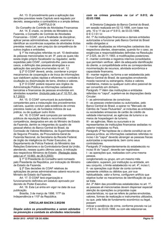 Art. 13. O procedimento para a aplicação das
sanções previstas neste Capítulo será regulado por
decreto, assegurados o contraditório e a ampla defesa.
CAPÍTULO IX
Do Conselho de Controle de Atividades Financeiras
Art. 14. É criado, no âmbito do Ministério da
Fazenda, o Conselho de Controle de Atividades
Financeiras - COAF, com a finalidade de disciplinar,
aplicar penas administrativas, receber, examinar e
identificar as ocorrências suspeitas de atividades ilícitas
previstas nesta Lei, sem prejuízo da competência de
outros órgãos e entidades.
§ 1º As instruções referidas no art. 10 destinadas
às pessoas mencionadas no art. 9º, para as quais não
exista órgão próprio fiscalizador ou regulador, serão
expedidas pelo COAF, competindo-lhe, para esses
casos, a definição das pessoas abrangidas e a
aplicação das sanções enumeradas no art. 12.
§ 2º O COAF deverá, ainda, coordenar e propor
mecanismos de cooperação e de troca de informações
que viabilizem ações rápidas e eficientes no combate à
ocultação ou dissimulação de bens, direitos e valores.
§ 3o
O COAF poderá requerer aos órgãos da
Administração Pública as informações cadastrais
bancárias e financeiras de pessoas envolvidas em
atividades suspeitas. (Incluído pela Lei nº 10.701, de
9.7.2003)
Art. 15. O COAF comunicará às autoridades
competentes para a instauração dos procedimentos
cabíveis, quando concluir pela existência de crimes
previstos nesta Lei, de fundados indícios de sua
prática, ou de qualquer outro ilícito.
Art. 16. O COAF será composto por servidores
públicos de reputação ilibada e reconhecida
competência, designados em ato do Ministro de Estado
da Fazenda, dentre os integrantes do quadro de
pessoal efetivo do Banco Central do Brasil, da
Comissão de Valores Mobiliários, da Superintendência
de Seguros Privados, da Procuradoria-Geral da
Fazenda Nacional, da Secretaria da Receita Federal,
de órgão de inteligência do Poder Executivo, do
Departamento de Polícia Federal, do Ministério das
Relações Exteriores e da Controladoria-Geral da União,
atendendo, nesses quatro últimos casos, à indicação
dos respectivos Ministros de Estado. (Redação dada
pela Lei nº 10.683, de 28.5.2003)
§ 1º O Presidente do Conselho será nomeado
pelo Presidente da República, por indicação do Ministro
de Estado da Fazenda.
§ 2º Das decisões do COAF relativas às
aplicações de penas administrativas caberá recurso ao
Ministro de Estado da Fazenda.
Art. 17. O COAF terá organização e
funcionamento definidos em estatuto aprovado por
decreto do Poder Executivo.
Art. 18. Esta Lei entra em vigor na data de sua
publicação.
Brasília, 3 de março de 1998; 177º da
Independência e 110º da República.
CIRCULAR BACEN 2.852/98
Dispõe sobre os procedimentos a serem adotados
na prevenção e combate às atividades relacionadas
com os crimes previstos na Lei nº 9.613, de
03.03.1998.
A Diretoria Colegiada do Banco Central do Brasil,
em sessão realizada em 02.12.1998, com base nos
arts. 10 e 11 da Lei nº 9.613, de 03.03.1998,
D E C I D I U:
Art. 1º As instituições financeiras e demais entidades
autorizadas a funcionar pelo Banco Central do Brasil
estão obrigadas a:
I - manter atualizadas as informações cadastrais dos
respectivos clientes, observadas, quando for o caso, as
exigências e responsabilidades definidas na Resolução
nº 2.025, de 24.11.1993, e modificações posteriores;
II - manter controles e registros internos consolidados
que permitam verificar, além da adequada identificação
do cliente, a compatibilidade entre as correspondentes
movimentação de recursos, atividade econômica e
capacidade financeira;
III - manter registro, na forma a ser estabelecida pelo
Banco Central do Brasil, de operações envolvendo
moeda nacional ou estrangeira, títulos e valores
mobiliários, metais ou qualquer outro ativo passível de
ser convertido em dinheiro.
Parágrafo 1º Além das instituições e entidades
referidas no "caput", sujeitam-se às disposições desta
Circular:
I - as administradoras de consórcios;
II - as pessoas credenciadas ou autorizadas, pelo
Banco Central do Brasil, a operar no "Mercado de
Câmbio de Taxas Flutuantes", aí incluídas as entidades
ou sociedades emissoras de cartão de crédito de
validade internacional, as agências de turismo e os
meios de hospedagem de turismo;
III - as agências, filiais ou sucursais e os
representantes de instituições financeiras sediadas no
exterior instaladas no País.
Parágrafo 2º Na hipótese de o cliente constituir-se em
pessoa jurídica, as informações cadastrais referidas no
inciso I do "caput" deverão abranger as pessoas físicas
autorizadas a representá-la, bem como seus
controladores.
Parágrafo 3º Independentemente do estabelecido no
inciso III do "caput", deverão ser registradas:
I - as operações que, realizadas com uma mesma
pessoa,
conglomerado ou grupo, em um mesmo mês
calendário, superem, por instituição ou entidade, em
seu conjunto, o limite estabelecido no art. 4º, inciso I;
II - as operações cujo titular de conta corrente
apresente créditos ou débitos que, por sua
habitualidade, valor e forma, configurem artifício que
objetive burlar os mecanismos de identificação de que
se trata.
Art. 2º Além das providências estabelecidas no art. 1º,
as pessoas ali mencionadas devem dispensar especial
atenção às operações ou propostas cujas
características, no que se refere às partes envolvidas,
valores, formas de realização e instrumentos utilizados,
ou que, pela falta de fundamento econômico ou legal,
possam
indicar a existência de crime, conforme previsto na Lei
nº 9.613, de 03.03.1998, ou com ele relacionar-se.
BASA 2012 - APOST CB OS AEBA Página 19
 