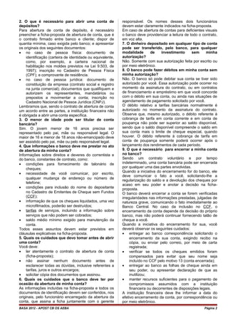 2. O que é necessário para abrir uma conta de
depósitos?
Para abertura de conta de depósito, é necessário
preencher a ficha-proposta de abertura de conta, que é
o contrato firmado entre banco e cliente; dispor de
quantia mínima, caso exigida pelo banco; e apresentar
os originais dos seguintes documentos:
• no caso de pessoa física: documento de
identificação (carteira de identidade ou equivalente,
como, por exemplo, a carteira nacional de
habilitação nos moldes previstos na Lei 9.503, de
1997); inscrição no Cadastro de Pessoa Física
(CPF); e comprovante de residência.
• no caso de pessoa jurídica: documento de
constituição da empresa (contrato social e registro
na junta comercial); documentos que qualifiquem e
autorizem os representantes, mandatários ou
prepostos a movimentar a conta; inscrição no
Cadastro Nacional de Pessoa Jurídica (CNPJ).
Lembramos que, sendo o contrato de abertura de conta
um acordo entre as partes, a instituição financeira não
é obrigada a abrir uma conta específica.
3. O menor de idade pode ser titular de conta
bancária?
Sim. O jovem menor de 16 anos precisa ser
representado pelo pai, mãe ou responsável legal. O
maior de 16 e menor de 18 anos não-emancipado deve
ser assistido pelo pai, mãe ou pelo responsável legal.
4. Que informações o banco deve me prestar no ato
de abertura da minha conta?
Informações sobre direitos e deveres do correntista e
do banco, constantes de contrato, como:
• condições para fornecimento de talonário de
cheques;
• necessidade de você comunicar, por escrito,
qualquer mudança de endereço ou número de
telefone;
• condições para inclusão do nome do depositante
no Cadastro de Emitentes de Cheque sem Fundos
(CCF);
• informação de que os cheques liquidados, uma vez
microfilmados, poderão ser destruídos;
• tarifas de serviços, incluindo a informação sobre
serviços que não podem ser cobrados;
• saldo médio mínimo exigido para manutenção da
conta.
Todos esses assuntos devem estar previstos em
cláusulas explicativas na ficha-proposta.
5. Quais os cuidados que devo tomar antes de abrir
uma conta?
Você deve:
• ler atentamente o contrato de abertura de conta
(ficha-proposta);
• não assinar nenhum documento antes de
esclarecer todas as dúvidas, inclusive referentes a
tarifas, juros e outros encargos;
• solicitar cópia dos documentos que assinou.
6. Quais os cuidados que o banco deve ter por
ocasião da abertura de minha conta?
As informações incluídas na ficha-proposta e todos os
documentos de identificação devem ser conferidos, nos
originais, pelo funcionário encarregado da abertura da
conta, que assina a ficha juntamente com o gerente
responsável. Os nomes desses dois funcionários
devem estar claramente indicados na ficha-proposta.
Em caso de abertura de contas para deficientes visuais
o banco deve providenciar a leitura de todo o contrato,
em voz alta.
7. O dinheiro depositado em qualquer tipo de conta
pode ser transferido, pelo banco, para qualquer
modalidade de investimento sem minha
autorização?
Não. Somente com sua autorização feita por escrito ou
por meio eletrônico.
8. O banco pode fazer débitos em minha conta sem
minha autorização?
Não. O banco só pode debitar sua conta se tiver sido
autorizado por você. Essa autorização pode ocorrer no
momento da assinatura do contrato, ou em contratos
de financiamento e empréstimo em que você concorde
com o débito em sua conta, ou ainda nas situações de
agendamento de pagamento solicitado por você.
O débito relativo a tarifas bancárias normalmente é
autorizado no momento da assinatura do contrato.
Observe que, mesmo autorizado, o débito referente à
cobrança de tarifa em conta corrente e em conta de
poupança não pode ser superior ao saldo disponível,
sendo que o saldo disponível compreende o saldo em
sua conta mais o limite de cheque especial, quando
houver. O débito referente à cobrança de tarifa em
conta de poupança somente poderá ocorrer após o
lançamento dos rendimentos de cada período.
9. O que é necessário para encerrar a minha conta
no banco?
Sendo um contrato voluntário e por tempo
indeterminado, uma conta bancária pode ser encerrada
por qualquer uma das partes envolvidas.
Quando a iniciativa do encerramento for do banco, ele
deve comunicar o fato a você, solicitando-lhe a
regularização do saldo e a devolução dos cheques por
acaso em seu poder e anotar a decisão na ficha-
proposta.
O banco deverá encerrar a conta se forem verificadas
irregularidades nas informações prestadas, julgadas de
natureza grave, comunicando o fato imediatamente ao
Banco Central. No caso da inclusão no CCF, o
encerramento da conta depende da decisão do próprio
banco, mas não poderá continuar fornecendo talão de
cheque a você.
Quando a iniciativa do encerramento for sua, você
deverá observar os seguintes cuidados:
• entregar ao banco correspondência solicitando o
encerramento da sua conta, exigindo recibo na
cópia, ou enviar pelo correio, por meio de carta
registrada;
• verificar se todos os cheques emitidos foram
compensados para evitar que seu nome seja
incluído no CCF pelo motivo 13 (conta encerrada);
• entregar ao banco as folhas de cheque ainda em
seu poder, ou apresentar declaração de que as
inutilizou;
• manter recursos suficientes para o pagamento de
compromissos assumidos com a instituição
financeira ou decorrentes de disposições legais.
A instituição financeira deve lhe informar a data do
efetivo encerramento da conta, por correspondência ou
por meio eletrônico.
BASA 2012 - APOST CB OS AEBA Página 2
 