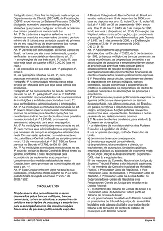Parágrafo único. Para fins do disposto neste artigo, os
Departamentos de Câmbio (DECAM), de Fiscalização
(DEFIS) e de Normas do Sistema Financeiro (DENOR)
divulgarão normativo descrevendo operações e
situações que possam configurar indício de ocorrência
dos crimes previstos na mencionada Lei.
Art. 3º Os cadastros e registros referidos no art. 1º
devem ser mantidos e conservados durante o período
mínimo de 5 (cinco) anos contados a partir do primeiro
dia do ano seguinte ao do encerramento das contas
correntes ou da conclusão das operações.
Art. 4º Deverão ser comunicadas ao Banco Central do
Brasil, na forma que vier a ser determinada, quando
verificadas as características descritas no art. 2º:
I - as operações de que trata o art. 1º, inciso III, cujo
valor seja igual ou superior a R$10.000,00 (dez mil
reais);
II - as operações de que trata o art. 1º, parágrafo 3º,
inciso I;
III - as operações referidas no art. 2º, bem como
propostas no sentido de sua realização.
Parágrafo 1º A comunicação referida neste artigo
deverá ser efetuada sem que seja dada ciência aos
envolvidos.
Parágrafo 2º As comunicações de boa-fé, conforme
previsto no art. 11, parágrafo 2º, da Lei nº 9.613/98,
não acarretarão responsabilidade civil ou administrativa
às instituições e entidades mencionadas no art. 1º,
seus controladores, administradores e empregados.
Art. 5º As instituições e entidades mencionadas no art.
1º devem desenvolver e implementar procedimentos
internos de controle para detectar operações que
caracterizem indício de ocorrência dos crimes previstos
na mencionada Lei nº 9.613/98, promovendo
treinamento adequado para seus empregados.
Art. 6º Às instituições e entidades mencionadas no art.
1º, bem como a seus administradores e empregados,
que deixarem de cumprir as obrigações estabelecidas
nesta Circular serão aplicadas, cumulativamente ou
não, pelo Banco Central do Brasil, as sanções previstas
no art. 12 da mencionada Lei nº 9.613/98, na forma
prevista no Decreto nº 2.799, de 08.10.1998.
Art. 7º As instituições e entidades mencionadas no art.
1º deverão indicar ao Banco Central do Brasil diretor ou
gerente, conforme o caso, responsável pela
incumbência de implementar e acompanhar o
cumprimento das medidas estabelecidas nesta
Circular, bem como promover as comunicações de que
trata o art. 4º.
Art. 8º Esta Circular entra em vigor na data da sua
publicação, produzindo efeitos a partir de 1º.03.1999,
quando ficará revogada a Circular nº 2.207, de
30.07.1992.
CIRCULAR 3.339
Dispõe acerca dos procedimentos a serem
observados pelos bancos múltiplos, bancos
comerciais, caixas econômicas, cooperativas de
crédito e associações de poupança e empréstimo
para o acompanhamento das movimentações
financeiras de pessoas politicamente expostas.
A Diretoria Colegiada do Banco Central do Brasil, em
sessão realizada em 19 de dezembro de 2006, com
base no disposto nos arts.10, inciso IX, e 11, inciso VII,
da Lei nº 4.595, de 31 de dezembro de 1964, e nos
arts. 10 e 11 da Lei nº 9.613, de 3 de março de 1998,
tendo em vista o disposto no art. 52 da Convenção das
Nações Unidas contra a Corrupção, cujo cumprimento
e execução no Brasil foram determinados pelo Decreto
nº 5.687, de 31 de janeiro de 2006, e a Deliberação
Coremec nº 2, de 1º de dezembro de 2006,
D E C I D I U:
Art. 1º Adicionalmente aos procedimentos
estabelecidos na Circular nº 2.852, de 3 de dezembro
de 1998, os bancos múltiplos, os bancos comerciais, as
caixas econômicas, as cooperativas de crédito e as
associações de poupança e empréstimo devem adotar
as providências previstas nesta circular para o
estabelecimento de relação de negócios e o
acompanhamento das movimentações financeiras de
clientes considerados pessoas politicamente expostas.
§ 1º Para efeito desta circular, consideram-se clientes
os depositantes em bancos múltiplos, bancos
comerciais, caixas econômicas e cooperativas de
crédito e os associados de cooperativas de crédito de
qualquer natureza e de associações de poupança e
empréstimo.
§ 2º Consideram-se pessoas politicamente expostas os
agentes públicos que desempenham ou tenham
desempenhado, nos últimos cinco anos, no Brasil ou
em países, territórios e dependências estrangeiros,
cargos, empregos ou funções públicas relevantes,
assim como seus representantes, familiares e outras
pessoas de seu relacionamento próximo.
§ 3º No caso de clientes brasileiros, para efeito do §
2º,devem ser abrangidos:
I - os detentores de mandatos eletivos dos Poderes
Executivo e Legislativo da União;
II - os ocupantes de cargo, no Poder Executivo da
União:
a) de ministro de estado ou equiparado;
b) de natureza especial ou equivalente;
c) de presidente, vice-presidente e diretor, ou
equivalentes, de autarquias, fundações públicas,
empresas públicas ou sociedades de economia mista;
d) do Grupo Direção e Assessoramento Superiores -
DAS, nível 6, e equivalentes;
III - os membros do Conselho Nacional de Justiça, do
Supremo Tribunal Federal e dos tribunais superiores;
IV - os membros do Conselho Nacional do Ministério
Público, o Procurador-Geral da República, o Vice-
Procurador-Geral da República, o Procurador-Geral do
Trabalho, o Procurador-Geral da Justiça Militar, os
Subprocuradores-Gerais da República e os
Procuradores-Gerais de Justiça dos estados e do
Distrito Federal;
V - os membros do Tribunal de Contas da União e o
Procurador-Geral do Ministério Público junto ao
Tribunal de Contas da União;
VI - os governadores de estado e do Distrito Federal,
os presidentes de tribunal de justiça, de assembléia
legislativa e de câmara distrital e os presidentes de
tribunal e de conselho de contas de estado, de
municípios e do Distrito Federal;
BASA 2012 - APOST CB OS AEBA Página 20
 