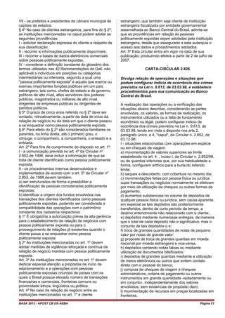VII - os prefeitos e presidentes de câmara municipal de
capitais de estados.
§ 4º No caso de clientes estrangeiros, para fins do § 2º,
as instituições mencionadas no caput podem adotar as
seguintes providências:
I - solicitar declaração expressa do cliente a respeito da
sua classificação;
II - recorrer a informações publicamente disponíveis;
III - recorrer a bases de dados eletrônicos comerciais
sobre pessoas politicamente expostas;
IV - considerar a definição constante do glossário dos
termos utilizados nas 40 Recomendações do Gafi, não
aplicável a indivíduos em posições ou categorias
intermediárias ou inferiores, segundo a qual uma
"pessoa politicamente exposta" é aquela que exerce ou
exerceu importantes funções públicas em um país
estrangeiro, tais como, chefes de estado e de governo,
políticos de alto nível, altos servidores dos poderes
públicos, magistrados ou militares de alto nível,
dirigentes de empresas públicas ou dirigentes de
partidos políticos.
§ 5º O prazo de cinco anos referido no § 2º deve ser
contado, retroativamente, a partir da data de início da
relação de negócio ou da data em que o cliente passou
a se enquadrar como pessoa politicamente exposta.
§ 6º Para efeito do § 2º são considerados familiares os
parentes, na linha direta, até o primeiro grau, o
cônjuge, o companheiro, a companheira, o enteado e a
enteada.
Art. 2º Para fins de cumprimento do disposto no art. 1º:
I - a comunicação prevista no art. 4º da Circular nº
2.852,de 1998, deve incluir a informação de que se
trata de cliente identificado como pessoa politicamente
exposta;
II - os procedimentos internos desenvolvidos e
implementados de acordo com o art. 5º da Circular nº
2.852, de 1998,devem também:
a) ser estruturados de forma a possibilitar a
identificação de pessoas consideradas politicamente
expostas;
b) identificar a origem dos fundos envolvidos nas
transações dos clientes identificados como pessoas
politicamente expostas, podendo ser considerada a
compatibilidade das operações com o patrimônio
constante dos cadastros respectivos.
§ 1º É obrigatória a autorização prévia da alta gerência
para o estabelecimento de relação de negócios com
pessoa politicamente exposta ou para o
prosseguimento de relações já existentes quando o
cliente passe a se enquadrar como pessoa
politicamente exposta.
§ 2º As instituições mencionadas no art. 1º devem
adotar medidas de vigilância reforçada e contínua da
relação de negócio mantida com pessoa politicamente
exposta.
Art. 3º As instituições mencionadas no art. 1º devem
dedicar especial atenção a propostas de início de
relacionamento e a operações com pessoas
politicamente expostas oriundas de países com os
quais o Brasil possua elevado número de transações
financeiras e comerciais, fronteiras comuns ou
proximidade étnica, lingüística ou política.
Art. 4º No caso de relação de negócio entre as
instituições mencionadas no art. 1º e cliente
estrangeiro, que também seja cliente de instituição
estrangeira fiscalizada por entidade governamental
assemelhada ao Banco Central do Brasil, admite-se
que as providências em relação às pessoas
politicamente expostas sejam adotadas pela instituição
estrangeira, desde que assegurado a esta autarquia o
acesso aos dados e procedimentos adotados.
Art. 5º Esta circular entra em vigor na data de sua
publicação, produzindo efeitos a partir de 2 de julho de
2007.
,
CARTA-CIRCULAR 2.826
Divulga relação de operações e situações que
podem configurar indicio de ocorrência dos crimes
previstos na Lei n. 9.613, de 03.03.98, e estabelece
procedimentos para sua comunicação ao Banco
Central do Brasil.
A realização das operações ou a verificação das
situações abaixo descritas, considerando as partes
envolvidas, os valores, as formas de realização, os
instrumentos utilizados ou a falta de fundamento
econômico ou legal, podem configurar indicio de
ocorrência dos crimes previstos na Lei n. 9.613, de
03.03.98, tendo em vista o disposto nos arts 2,
parágrafo único, e 4, "caput", da Circular n. 2.852, de
03.12.98:
I - situações relacionadas com operações em espécie
ou em cheques de viagem:
a) movimentação de valores superiores ao limite
estabelecido no art. 4. , inciso I, da Circular n. 2.852/98,
ou de quantias inferiores que, por sua habitualidade e
forma, configurem artifício para a burla do referido
limite;
b) saques a descoberto, com cobertura no mesmo dia;
c) movimentações feitas por pessoa física ou jurídica
cujas transações ou negócios normalmente se efetivam
por meio da utilização de cheques ou outras formas de
pagamento;
d) aumentos substanciais no volume de depósitos de
qualquer pessoa física ou jurídica, sem causa aparente,
em especial se tais depósitos são posteriormente
transferidos, dentro de curto período de tempo, a
destino anteriormente não relacionado com o cliente;
e) depósitos mediante numerosas entregas, de maneira
que o total de cada deposito não e significativo, mas o
conjunto de tais depósitos o e;
f) troca de grandes quantidades de notas de pequeno
valor por notas de grande valor;
g) proposta de troca de grandes quantias em moeda
nacional por moeda estrangeira e vice-versa;
h) depósitos contendo notas falsas ou mediante
utilização de documentos falsificados;
i) depósitos de grandes quantias mediante a utilização
de meios eletrônicos ou outros que evitem contato
direto com o pessoal do banco;
j) compras de cheques de viagem e cheques
administrativos, ordens de pagamento ou outros
instrumentos em grande quantidade -isoladamente ou
em conjunto-, independentemente dos valores
envolvidos, sem evidencias de propósito claro;
l) movimentação de recursos em praças localizadas em
fronteiras;
BASA 2012 - APOST CB OS AEBA Página 21
 