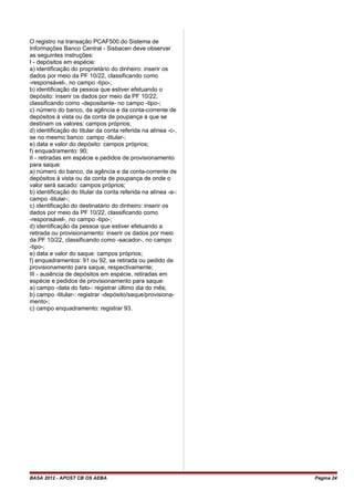 O registro na transação PCAF500 do Sistema de
Informações Banco Central - Sisbacen deve observar
as seguintes instruções:
I - depósitos em espécie:
a) identificação do proprietário do dinheiro: inserir os
dados por meio da PF 10/22, classificando como
-responsável-, no campo -tipo-;
b) identificação da pessoa que estiver efetuando o
depósito: inserir os dados por meio da PF 10/22,
classificando como -depositante- no campo -tipo-;
c) número do banco, da agência e da conta-corrente de
depósitos à vista ou da conta de poupança a que se
destinam os valores: campos próprios;
d) identificação do titular da conta referida na alínea -c-,
se no mesmo banco: campo -titular-;
e) data e valor do depósito: campos próprios;
f) enquadramento: 90;
II - retiradas em espécie e pedidos de provisionamento
para saque:
a) número do banco, da agência e da conta-corrente de
depósitos à vista ou da conta de poupança de onde o
valor será sacado: campos próprios;
b) identificação do titular da conta referida na alínea -a-:
campo -titular-;
c) identificação do destinatário do dinheiro: inserir os
dados por meio da PF 10/22, classificando como
-responsável-, no campo -tipo-;
d) identificação da pessoa que estiver efetuando a
retirada ou provisionamento: inserir os dados por meio
da PF 10/22, classificando como -sacador-, no campo
-tipo-;
e) data e valor do saque: campos próprios;
f) enquadramentos: 91 ou 92, se retirada ou pedido de
provisionamento para saque, respectivamente;
III - ausência de depósitos em espécie, retiradas em
espécie e pedidos de provisionamento para saque:
a) campo -data do fato-: registrar último dia do mês;
b) campo -titular-: registrar -depósito/saque/provisiona-
mento-;
c) campo enquadramento: registrar 93.
BASA 2012 - APOST CB OS AEBA Página 24
 