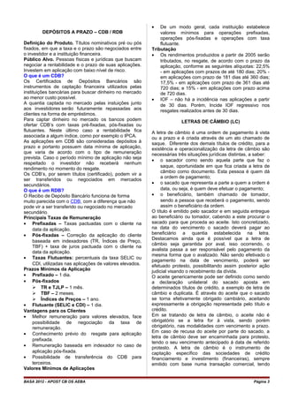 DEPÓSITOS A PRAZO – CDB / RDB
Definição do Produto. Títulos nominativos pré ou pós
fixados, em que a taxa e o prazo são negociados entre
o investidor e a instituição financeira.
Público Alvo. Pessoas físicas e jurídicas que buscam
negociar a rentabilidade e o prazo de suas aplicações.
Investem em aplicação com baixo nível de risco.
O que é um CDB?
Os Certificados de Depósitos Bancários são
instrumentos de captação financeira utilizados pelas
instituições bancárias para buscar dinheiro no mercado
ao menor custo possível.
A quantia captada no mercado pelas instuições junto
aos investidores serão futuramente repassadas aos
clientes na forma de empréstimos.
Para captar dinheiro no mercado os bancos podem
ofertar CDB’s com taxas pré-fixadas, pós-fixadas ou
flutuantes. Neste último caso a rentabilidade fica
associada a algum índice, como por exemplo o IPCA.
As aplicações em CDB são consideradas depósitos à
prazo e portanto possuem data mínima de aplicação,
que varia de acordo com o tipo de remuneração
prevista. Caso o período mínimo de aplicação não seja
respeitado o investidor não receberá nenhum
rendimento no momento do resgate.
Os CDB’s, por serem títulos (certificado), podem vir a
ser transferidos ou negociados em mercados
secundários.
O que é um RDB?
O Recibo de Depósito Bancário funciona de forma
muito parecida com o CDB, com a diferença que não
pode vir a ser transferido ou negociado no mercado
secundário.
Principais Taxas de Remuneração
• Prefixadas – Taxas pactuadas com o cliente na
data da aplicação.
• Pós-fixadas – Correção da aplicação do cliente
baseada em indexadores (TR, Índices de Preço,
TBF) + taxa de juros pactuada com o cliente na
data da aplicação.
• Taxas Flutuantes: percentuais da taxa SELIC ou
CDI, utilizadas nas aplicações de valores elevados.
Prazos Mínimos da Aplicação
• Prefixado – 1 dia.
• Pós-fixados
 TR e TJLP – 1 mês.
 TBF – 2 meses.
 Índices de Preços – 1 ano.
• Flutuante (SELIC e CDI) – 1 dia.
Vantagens para os Clientes
• Melhor remuneração para valores elevados, face
possibilidade de negociação da taxa de
remuneração.
• Conhecimento prévio do resgate para aplicação
prefixada.
• Remuneração baseada em indexador no caso de
aplicação pós-fixada.
• Possibilidade de transferência do CDB para
terceiros.
Valores Mínimos de Aplicações
• De um modo geral, cada instituição estabelece
valores mínimos para operações prefixadas,
operações pós-fixadas e operações com taxa
flutuante.
Tributação
• Os rendimentos produzidos a partir de 2005 serão
tributados, no resgate, de acordo com o prazo da
aplicação, conforme as seguintes alíquotas: 22,5%
- em aplicações com prazos de até 180 dias; 20% -
em aplicações com prazo de 181 dias até 360 dias;
17,5% - em aplicações com prazo de 361 dias até
720 dias; e 15% - em aplicações com prazo acima
de 720 dias.
• IOF – não há a incidência nas aplicações a partir
de 30 dias. Porém, Incide IOF regressivo nos
resgates realizados antes de 30 dias.
LETRAS DE CÂMBIO (LC)
A letra de câmbio é uma ordem de pagamento à vista
ou a prazo e é criada através de um ato chamado de
saque. Diferente dos demais títulos de crédito, para a
existência e operacionalização da letra de câmbio são
necessárias três situações jurídicas distintas, a saber:
• o sacador como sendo aquela parte que faz o
saque, oportunidade em que fica criada a letra de
câmbio como documento. Esta pessoa é quem dá
a ordem de pagamento;
• o sacado que representa a parte a quem a ordem é
data, ou seja, é quem deve efetuar o pagamento;
• o beneficiário, também chamado de tomador,
sendo a pessoa que receberá o pagamento, sendo
assim o beneficiário da ordem.
O título é emitido pelo sacador e em seguida entregue
ao beneficiário ou tomador, cabendo a este procurar o
sacado para que proceda ao aceite. Isto concretizado,
na data do vencimento o sacado deverá pagar ao
beneficiário a quantia estabelecida na letra.
Destacamos ainda que é possível que a letra de
câmbio seja garantida por aval, isso ocorrendo, o
avalista passa a ser responsável pelo pagamento da
mesma forma que o avalizado. Não sendo efetivado o
pagamento na data de vencimento, poderá ser
efetuado protesto, possibilitando assim posterior ação
judicial visando o recebimento da dívida.
O aceite genericamente pode ser definido como sendo
a declaração unilateral do sacado aposta em
determinados títulos de crédito, a exemplo de letra de
câmbio e duplicata. É através do aceite que o sacado
se torna efetivamente obrigado cambiário, aceitando
expressamente a obrigação representada pelo título e
crédito.
Em se tratando de letra de câmbio, o aceite não é
obrigatório se a letra for à vista, sendo porém
obrigatório, nas modalidades com vencimento a prazo.
Em caso de recusa do aceite por parte do sacado, a
letra de câmbio deve ser encaminhada para protesto,
tendo o seu vencimento antecipado à data de referido
protesto. A letra de câmbio é o instrumento de
captação específico das sociedades de crédito
financiamento e investimento (financeiras), sempre
emitido com base numa transação comercial, tendo
BASA 2012 - APOST CB OS AEBA Página 3
 