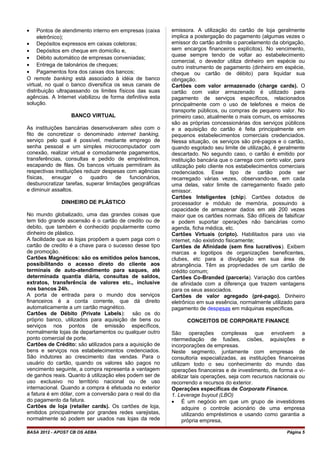 • Pontos de atendimento interno em empresas (caixa
eletrônico);
• Depósitos expressos em caixas coletoras;
• Depósitos em cheque em domicílio e,
• Débito automático de empresas conveniadas;
• Entrega de talonários de cheques;
• Pagamentos fora dos caixas dos bancos;
O remote banking está associado à idéia de banco
virtual, no qual o banco diversifica os seus canais de
distribuição ultrapassando os limites físicos das suas
agências. A Internet viabilizou de forma definitiva esta
solução.
BANCO VIRTUAL
As instituições bancárias desenvolveram sites com o
fito de concretizar o denominado internet banking,
serviço pelo qual é possível, mediante emprego de
senha pessoal e um simples microcomputador com
conexão, realizar virtual e comodamente pagamentos,
transferências, consultas e pedido de empréstimos,
escapando de filas. Os bancos virtuais permitiram às
respectivas instituições reduzir despesas com agências
físicas, enxugar o quadro de funcionários,
desburocratizar tarefas, superar limitações geográficas
e diminuir assaltos.
DINHEIRO DE PLÁSTICO
No mundo globalizado, uma das grandes coisas que
tem tido grande ascensão é o cartão de credito ou de
debito, que também é conhecido popularmente como
dinheiro de plástico.
A facilidade que as lojas propõem a quem paga com o
cartão de credito é a chave para o sucesso desse tipo
de promoção.
Cartões Magnéticos: são os emitidos pelos bancos,
possibilitando o acesso direto do cliente aos
terminais de auto-atendimento para saques, até
determinada quantia diária, consultas de saldos,
extratos, transferência de valores etc., inclusive
nos bancos 24h.
A porta de entrada para o mundo dos serviços
financeiros é a conta corrente, que dá direito
automaticamente a um cartão magnético.
Cartões de Débito (Private Labels): são os do
próprio banco, utilizados para aquisição de bens ou
serviços nos pontos de emissão específicos,
normalmente lojas de departamentos ou qualquer outro
ponto comercial de porte.
Cartões de Crédito: são utilizados para a aquisição de
bens e serviços nos estabelecimentos credenciados.
São indutores ao crescimento das vendas. Para o
usuário do cartão, quando os valores são pagos no
vencimento seguinte, a compra representa a vantagem
de ganhos reais. Quanto à utilização eles podem ser de
uso exclusivo no território nacional ou de uso
internacional. Quando a compra é efetuada no exterior
a fatura é em dólar, com a conversão para o real do dia
do pagamento da fatura.
Cartões de loja (retailer cards). Os cartões de loja,
emitidos principalmente por grandes redes varejistas,
normalmente só podem ser usados nas lojas da rede
emissora. A utilização do cartão de loja geralmente
implica a postergação do pagamento (algumas vezes o
emissor do cartão admite o parcelamento da obrigação,
sem encargos financeiros explícitos). No vencimento,
quase sempre tendo de voltar ao estabelecimento
comercial, o devedor utiliza dinheiro em espécie ou
outro instrumento de pagamento (dinheiro em espécie,
cheque ou cartão de débito) para liquidar sua
obrigação.
Cartões com valor armazenado (charge cards). O
cartão com valor armazenado é utilizado para
pagamento de serviços específicos, relacionados
principalmente com o uso de telefones e meios de
transporte públicos, ou compras de pequeno valor. No
primeiro caso, atualmente o mais comum, os emissores
são as próprias concessionárias dos serviços públicos
e a aquisição do cartão é feita principalmente em
pequenos estabelecimentos comerciais credenciados.
Nessa situação, os serviços são pré-pagos e o cartão,
quando esgotado seu limite de utilização, é geralmente
descartado. No segundo caso, o cartão é emitido por
instituição bancária que o carrega com certo valor, para
utilização pelo cliente nos estabelecimentos comerciais
credenciados. Esse tipo de cartão pode ser
recarregado várias vezes, observando-se, em cada
uma delas, valor limite de carregamento fixado pelo
emissor.
Cartões Inteligentes (chip). Cartões dotados de
processador e módulo de memória, possuindo a
capacidade de armazenar dados em até 200 vezes
maior que os cartões normais. São difíceis de falsificar
e podem suportar operações não bancárias como
agenda, ficha médica, etc.
Cartões Virtuais (cripto). Habilitados para uso via
internet, não existindo fisicamente;
Cartões de Afinidade (sem fins lucrativos). Exibem
marcas e logotipos de organizações beneficentes,
clubes, etc para a divulgação em sua área de
abrangência. Têm as propriedades de um cartão de
crédito comum;
Cartões Co-Branded (parceria). Variação dos cartões
de afinidade com a diferença que trazem vantagens
para os seus associados.
Cartões de valor agregado (pré-pago). Dinheiro
eletrônico em sua essência, normalmente utilizado para
pagamento de despesas em máquinas específicas.
CONCEITOS DE CORPORATE FINANCE
São operações complexas que envolvem a
ntermediação de fusões, cisões, aquisições e
incorporações de empresas.
Neste segmento, juntamente com empresas de
consultoria especializadas, as instituições financeiras
utilizam todo o seu conhecimento do mundo das
operações financeiras e de investimento, de forma a vi-
abilizar tais operações, seja com recursos nacionais ou
recorrendo a recursos do exterior.
Operações específicas de Corporate Finance.
1. Leverage buyout (LBO)
• É um negócio em que um grupo de investidores
adquire o controle acionário de uma empresa
utilizando empréstimos e usando como garantia a
própria empresa,
BASA 2012 - APOST CB OS AEBA Página 5
 