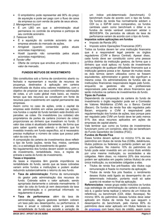• O empréstimo pode representar até 90% do preço
de aquisição e pode ser pago com o fluxo de caixa
da empresa ou com venda de parte de seus ativos.
2. Management buyout
• É um LBO em que a administração atual
permanece no controle da empresa e participa de
seu controle acionário.
3. Takeover bid3,
• É a aquisição do controle acionário de uma
empresa através do mercado de ações.
• Amigável (quando consentida pelos atuais
acionistas majoritários).
• Hostil (quando não consentida pelos atuais
acionistas majoritários).
4. Tender offer
• Oferta de compra que envolva um prêmio sobre o
valor de mercado.
FUNDOS MÚTUOS DE INVESTIMENTO
São constituídos sob a forma de condomínio aberto ou
fechado e representam a reunião de recursos de
poupança, destinados à aplicação em carteira
diversificada de títulos e/ou valores mobiliários, com o
objetivo de propiciar aos seus condôminos valorização
de cotas, a um custo global mais baixo, ao mesmo
tempo que tais recursos se constituem em fonte de
recursos para investimento em capital permanente das
empresas.
Assim como no caso de ações, onde o capital da
empresa está dividido em várias parcelas (as ações),
nos fundos o capital do fundo também está dividido em
parcelas: as cotas. Os investidores (ou cotistas) são
proprietários de partes da carteira (número de cotas)
proporcionais ao dinheiro que investiram no fundo. O
valor das cotas é atualizado diariamente, de forma que
para saber quanto está valendo o dinheiro que foi
investido investiu em fundo específico, só é necessário
precisa multiplicar o número de cotas que possui pelo
valor da cota no dia.
A composição da carteira de investimentos deve refletir
o tipo de fundo (ações, renda fixa, mistos, cambiais
etc.) e a estratégia de investimento do gestor.
No regulamentos dos fundos devem existir os objetivos
de investimento, rentabilidade, risco, e regras de
entrada e saída do fundo de investimento.
Taxas e Impostos
As taxas e impostos têm grande importância na
rentabilidade do fundo, sendo que as taxas cobradas
variam entre fundos e instituições e podem acabar
reduzindo substancialmente o retorno do seu fundo.
• Taxa de administração: Forma de remuneração
do gestor pela administração dos recursos do
fundo. Cobrada sobre o valor aplicado, sendo
apropriada diariamente e cobrada mensalmente. O
valor da cota do fundo já vem descontado da taxa
de administração e o percentual informado no
regulamento é anual.
• Taxa de performance: além da taxa de
administração, alguns gestores também cobram
um taxa pelo seu desempenho, ou performance. A
taxa é anual e cobrada sobre a parcela da
rentabilidade do fundo que excede a variação de
um índice pré-determinado (benchmark). O
benchmark muda de acordo com o tipo de fundo.
Os fundos de renda fixa normalmente adotam o
CDI ou o IGP-M como comparativo, os fundos
cambiais usam como benchmark o dólar e os
fundos de renda variável costumam adotar o
IBOVESPA. Os períodos de cálculo da taxa de
perfomance variam de acordo com o tipo do fundo.
Impostos sobre aplicações em fundos
• Imposto de Renda (IR):
• Imposto sobre Operações Financeiras (IOF):
Todos os fundos devem ter uma instituição financeira
que é a responsável legal perante os órgãos
reguladores (CVM e Banco Central). Apesar disso,
cada fundo deve ser constituído como uma pessoa
jurídica distinta da instituição gestora, de forma que o
dinheiro que você aplicou no fundo de investimento
seja protegido de qualquer dificuldade financeira que a
instituição gestora possa a ter. Apesar de muitas vezes
os dois termos serem utilizados como se fossem
equivalentes, administrador e gestor não significam a
mesma coisa. Os administradores de fundos são as
instituições financeiras responsáveis legais pelo fundo,
enquanto os gestores são os profissionais
responsáveis pela escolha dos ativos financeiros que
serão incluídos na carteira de investimentos do fundo.
Tipos de Fundos
Dependendo da composição da carteira do fundo de
investimento o órgão regulador pode ser a Comissão
de Valores Mobiliários (CVM) ou o Banco Central
(Bacen). Os fundos de renda fixa são regulados pelo
Bacen, enquanto a CVM é responsável pela
regulamentação dos fundos de ações, isso porque para
ser regulado pela CVM um fundo deve ter pelo menos
51% dos seus recursos aplicados em ações de
empresas de capital aberto.
Vale lembrar que como os fundos de investimentos
funcionam como um consórcio, eles não se beneficiam
do Fundo Garantidor de Créditos (FGC).
Fundos de Renda Fixa
Esses fundos devem aplicar no mínimo 51% de seu
patrimônio em títulos de renda fixa (CDBs, debêntures,
títulos públicos ou federais) e portanto podem ser pré
ou pós-fixados. No máximo 10% do patrimônio do
fundo pode estar investido em um único título emitido
por uma mesma instituição, ou sociedades a ela
coligadas. Além disso, no máximo 20% dos recursos
podem ser aplicados em papéis (vários títulos) de uma
única instituição, ou sociedades coligadas a elas.
• Títulos de renda fixa pré-fixados: são títulos cuja
remuneração é fixada no momento da aplicação.
• Títulos de renda fica pós fixados: o rendimento
desses títulos está ligado ao desempenho de um
determinado indicador, portanto você só sabe
quanto irá receber no final da aplicação.
Referenciados: nesse grupo estão incluídos os fundos
cuja estratégia de administração da carteira é passiva,
isto é, o gestor tenta replicar o retorno de um índice de
referência, ou benchmark (CDI, dólar, Ibovespa). No
mínimo 95% do patrimônio desses fundos deve estar
aplicado em títulos de renda fixa que seguem o
desempenho do benchmark, pelo menos 80% do
patrimônio deve estar aplicado em títulos federais ou
de empresas com baixo risco de crédito, assim como
BASA 2012 - APOST CB OS AEBA Página 6
 