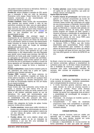 não podem investir em futuros ou derivativos. Dentre os
fundos referenciados podemos citar:
Fundos DI: retorno atrelado à variação do CDI, sendo
que a indexação é feita por meio de derivativos
financeiros como swaps. Esses fundos têm um perfil
bastante conservador e são recomendados em
cenários de alta de taxa de juros.
Fundos Cambiais: esses fundos são recomendados
para pessoas que querem manter o valor do seu
patrimônio constante em dólar, pois em geral aplicam
seus recursos em títulos de renda-fixa indexados ao
dólar como por exemplo as export notes. Esses fundos
são recomendados para pessoas que têm dívidas em
dólar, ou que acreditam em um cenário de
desvalorização do real.
Não Referenciados: não precisam seguir o
desempenho de um benchmark específico, e por isso
podem aplicar seus recursos em títulos de renda fixa
pré ou pós-fixados. Dentre os fundos não referenciados
estão incluídos os fundos de renda fixa tradicionais,
cujo retorno deve variar em função da estratégia
adotada pelo gestor do fundo.
Genéricos: em geral são fundos com um perfil de
investimento um pouco mais agressivo do que o dos
referenciados e não referenciados, pois têm liberdade
para decidir como investir seus recursos. Até 49% do
patrimônio do fundo pode estar investido em ações, e
as aplicações em derivativos também são permitidas.
Fundos Derivativos: esses fundos aplicam em ativos
de renda fixa pré ou pós-fixados e tendem a investir de
forma agressiva em mercados mais sofisticados como
futuros, opções e swaps de forma a maximizar o
retorno.
Fundos multicarteira: esses fundos investem parte do
seu patrimônio em renda fixa e parte em ações,
podendo incluir também derivativos.
Fundos FIEX: investem em ativos externos, no
mínimo 80% do patrimônio investido em títulos da
dívida externa brasileira, e até 20% em qualquer título
de crédito negociado no mercado internacional, com
um limite de concentração máximo de 10% em títulos
de um mesmo emitente.
Findos de Renda Variável
Esses fundos são mais conhecidos como fundos de
ações, e precisam ter pelo menos 51% do seu
patrimônio aplicado em títulos de renda variável como
ações e não existem restrições quanto ao uso de
derivativos. Em geral são recomendados para
investidores com um perfil mais agressivo, pois apesar
da rentabilidade mais alta, possuem alto risco,
possibilidade de altos retornos e também de eventuais
perdas.
Existem três categorias de fundos de ações: fundos
passivos, fundos ativos e setoriais.
• Fundos passivos: nesse grupo estão incluídos os
fundos cuja estratégia de administração da carteira
é passiva, isto é o gestor tenta replicar o retorno de
um dos índices de ações, como por exemplo:
Ibovespa, IBA, IEE.
• Fundos ativos: têm como objetivo atingir uma
rentabilidade superior ao de um indexador de
referência, e por isso têm uma estratégia de
investimento mais agressiva.
• Fundos setoriais: esses fundos investem apenas
em ações de um setor específico, que pode ser
energia, bancos, tecnologia etc.
Outros tipos de fundos
• Fundos mútuos de privatização: são fundos que
aplicam os recursos provenientes do Fundo de
Garantia por Tempo de Serviço (FGTS). Até o
momento esses fundos são compostos por ações
de uma única empresa, a Petrobrás. Cerca de 90%
do patrimônio desses fundos está investido em
ações da Petrobrás e o restante está aplicado em
títulos públicos federais de baixo risco. Esses
fundos surgiram em meados de 2000, quando o
Governo promoveu a distribuição do excedente de
ações da Petrobrás que tinha em carteira. O
governo tem planos de criar novos FMPs para
investimento em outras empresas.
• Fundos de previdência privada: esse grupo inclui
os famosos FAPIs e PGBLs, que são fundos
desenhados para aposentadoria. Esses fundos
foram desenvolvidos para substituir os antigos
planos de retorno garantido que caíram em desuso
com a redução nas taxas de juros, pois ficou cada
vez mais difícil garantir um retorno de IGPM+6% ao
ano.
HOT MONEY
No Brasil, o termo hot money, amplamente empregado
por bancos comerciais, aplica-se a empréstimos de
curtíssimo prazo (de 1 a 29 dias). Esses empréstimos
têm a finalidade de financiar o capital de giro das
empresas para cobrir necessidades imediatas de
recursos, sem contrato de empréstimo de caráter
complexo.
CONTA GARANTIDA
É um limite de crédito que disponibiliza recursos na
conta corrente da empresa, conforme necessidade,
sem a obrigatoriedade de comprovar seu uso.
• A Conta Garantida garante cobertura diária ao
saldo devedor da conta da empresa durante a
vigência do contrato. Possui ainda diversas
modalidades de garantias, taxas pré (ou pós)
fixadas, de acordo com negociação junto ao banco
e possibilidade de amortização de encargos a
qualquer momento;
• Praticidade - Os encargos só incidirão quando a
empreas utilizar o recurso;
• Competitividade - O lastro de recebíveis
proporciona taxas mais competitivas à operação,
com incidência de encargos apenas sobre o
montante utilizado.
CHEQUE ESPECIAL
O cheque especial funciona como um crédito pré
aprovado que a maioria dos bancos colocam à
disposição dos seus clientes, levando em conta
o cadastro e o tempo de relacionamento.
A obtenção e disponibilidade do recurso ocorrem de
forma automática. O valor que pode ser utilizado
BASA 2012 - APOST CB OS AEBA Página 7
 
