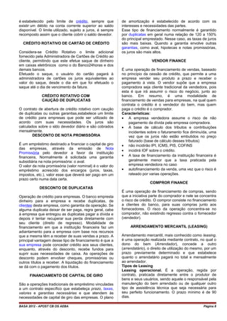 é estabelecido pelo limite de crédito, sempre que
existir um débito na conta corrente superior ao saldo
disponível. O limite utilizado, sujeito a juros, é sempre
recomposto assim que o cliente cobrir o saldo devedor.
CRÉDITO ROTATIVO DE CARTÃO DE CRÉDITO
Considera-se Crédito Rotativo o limite adicional
fornecido pela Administradora de Cartões de Crédito ao
cliente, permitindo que este efetue saque de dinheiro
em caixas eletrônicos como o do Banco24horas e dos
demais bancos.
Efetuado o saque, o usuário do cartão pagará à
administradora de cartões os juros equivalentes ao
valor do saque, desde o dia em que foi efetuado o
saque até o dia de vencimento da fatura.
CRÉDITO ROTATIVO COM
CAUÇÃO DE DUPLICATAS
O contrato de abertura de crédito rotativo com caução
de duplicatas ou outras garantias,estabelece um limite
de crédito para empresas que pode ser utilizado de
acordo com suas necessidades. Os juros são
calculados sobre o sldo devedor diário e são cobrados
mensalmente.
DESCONTO DE NOTA PROMISSÓRIA
É um empréstimo destinado a financiar o capital de giro
das empresas, através da emissão de Nota
Promissória pelo devedor a favor da instituição
financeira, Normalmente é solicitada uma garantia
subsidiária na nota promissória: o aval.
O valor da nota promissória (valor nominal) é o valor do
empréstimo acrescido dos encargos (juros, taxas,
impostos, etc.), valor esse que deverá ser pago em um
prazo certo numa data certa.
DESCONTO DE DUPLICATAS
Operação de crédito para empresas. O banco empresta
dinheiro para a empresa e recebe duplicatas, de
clientes desta empresa, como garantia da operação. Se
alguma duplicata deixar de ser paga, regra geral, cabe
à empresa que entregou as duplicatas pagar a dívida e
depois ir tentar recuperar sua perda diretamente com
seu cliente (direito de regresso). Modalidade de
financiamento em que a instituição financeira faz um
adiantamento para a empresa com base nos recursos
que a mesma têm a receber de suas vendas a prazo. A
principal vantagem desse tipo de financiamento é que a
sua empresa pode conceder crédito aos seus clientes,
enquanto, através do desconto, recebe fundos para
suprir suas necessidades de caixa. As operações de
desconto podem envolver cheques, promissórias ou
outros títulos a receber. A liquidação do financiamento
se dá com o pagamento dos títulos.
FINANCIAMENTO DE CAPITAL DE GIRO
São a operações tradicionais de empréstimo vinculadas
a um contrato específico que estabeleça prazo, taxas,
valores e garantias necessárias e que atendem às
necessidades de capital de giro das empresas. O plano
de amortização é estabelecido de acordo com os
interesses e necessidades das partes.
Esse tipo de financiamento normalmente é garantido
por duplicatas em geral numa relação de 120 a 150%
do principal emprestado. Nesse caso, as taxas de juros
são mais baixas. Quando a garantia envolve outras
garantias, como aval, hipotecas e notas promissórias,
os juros são mais altos.
VENDOR FINANCE
É uma operação de financiamento de vendas, baseado
no princípio da cessão de crédito, que permite a uma
empresa vender seu produto a prazo e receber o
pagamento à vista. O vendor supõe que a empresa
compradora seja cliente tradicional da vendedora, pois
esta é que irá assumir o risco do negócio, junto ao
banco. Em resumo, é uma modalidade de
financiamento de vendas para empresas, na qual quem
contrata o crédito é o vendedor do bem, mas quem
paga o crédito é o comprador.
Características:
• A empresa vendedora assume o risco de não
pagamento da dívida pela empresa compradora.
• A base de cálculo dos tributos e contribuições
incidentes sobre o faturamento fica diminuída, uma
vez que os juros não estão embutidos no preço
faturado (base de cálculo desses tributos)
• não incidirão IPI, ICMS, PIS, COFINS
• incidirá IOF sobre o crédito.
• A taxa de financiamento da instituição financeira é
geralmente menor que a taxa praticada pela
empresa vendedora no caso
• autofinanciamento da venda, uma vez que o risco é
rateado por varias operações.
COMPROR FINANCE
É uma operação de financiamento de compras, sendo
que a iniciativa parte do comprador e nele se concentra
o risco de crédito. O compror consiste no financiamento
a clientes do banco, para suas compras junto aos
fornecedores. O risco da operação concentra-se no
comprador, não existindo regresso contra o fornecedor
(vendedor).
ARRENDAMENTO MERCANTIL (LEASING)
Arrendamento mercantil, mais conhecido como leasing,
é uma operação realizada mediante contrato, no qual o
dono do bem (Arrendador), concede a outro
(arrendatário), o direito de utilização do mesmo, por um
prazo previamente determinado e que estabelece
quanto o arrendatário pagará no total e mensalmente
ao arrendador.
Tipos de Leasing
Leasing operacional. É a operação, regida por
contrato, praticada diretamente entre o produtor de
bens e seus usuários, sendo aquele o responsável pela
manutenção do bem arrendado ou de qualquer outro
tipo de assistência técnica que seja necessária para
seu perfeito funcionamento. O prazo mínimo é de 90
dias.
BASA 2012 - APOST CB OS AEBA Página 8
 