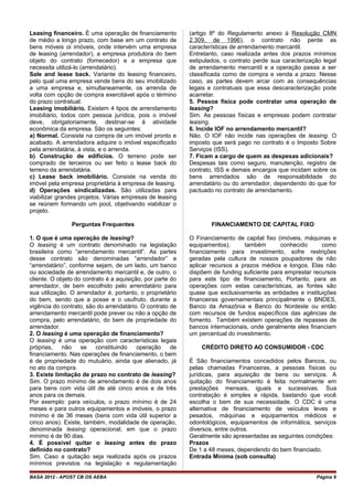 Leasing financeiro. É uma operação de financiamento
de médio a longo prazo, com base em um contrato de
bens móveis oi imóveis, onde intervém uma empresa
de leasing (arrendador), a empresa produtora do bem
objeto do contrato (fornecedor) e a empresa que
necessita utilizá-lo (arrendatário).
Sale and lease back. Variante do leasing financeiro,
pelo qual uma empresa vende bens do seu imobilizado
a uma empresa e, simultaneamente, os arrenda de
volta com opção de compra exercitável após o término
do prazo contratual.
Leasing imobiliário. Existem 4 tipos de arrendamento
imobiliário, todos com pessoa jurídica, pois o imóvel
deve, obrigatoriamente, destinar-se à atividade
econômica da empresa. São os seguintes:
a) Normal. Consiste na compra de um imóvel pronto e
acabado. A arrendadora adquire o imóvel especificado
pela arrendatária, à vista, e o arrenda.
b) Construção de edifícios. O terreno pode ser
comprado de terceiros ou ser feito o lease back do
terreno da arrendatária.
c) Lease back imobiliário. Consiste na venda do
imóvel pela empresa proprietária à empresa de leasing.
d) Operações sindicalizadas. São utilizadas para
viabilizar grandes projetos. Várias empresas de leasing
se reúnem formando um pool, objetivando viabilizar o
projeto.
Perguntas Frequentes
1. O que é uma operação de leasing?
O leasing é um contrato denominado na legislação
brasileira como “arrendamento mercantil”. As partes
desse contrato são denominadas “arrendador” e
“arrendatário”, conforme sejam, de um lado, um banco
ou sociedade de arrendamento mercantil e, de outro, o
cliente. O objeto do contrato é a aquisição, por parte do
arrendador, de bem escolhido pelo arrendatário para
sua utilização. O arrendador é, portanto, o proprietário
do bem, sendo que a posse e o usufruto, durante a
vigência do contrato, são do arrendatário. O contrato de
arrendamento mercantil pode prever ou não a opção de
compra, pelo arrendatário, do bem de propriedade do
arrendador.
2. O leasing é uma operação de financiamento?
O leasing é uma operação com características legais
próprias, não se constituindo operação de
financiamento. Nas operações de financiamento, o bem
é de propriedade do mutuário, ainda que alienado, já
no ato da compra.
3. Existe limitação de prazo no contrato de leasing?
Sim. O prazo mínimo de arrendamento é de dois anos
para bens com vida útil de até cinco anos e de três
anos para os demais.
Por exemplo: para veículos, o prazo mínimo é de 24
meses e para outros equipamentos e imóveis, o prazo
mínimo é de 36 meses (bens com vida útil superior a
cinco anos). Existe, também, modalidade de operação,
denominada leasing operacional, em que o prazo
mínimo é de 90 dias.
4. É possível quitar o leasing antes do prazo
definido no contrato?
Sim. Caso a quitação seja realizada após os prazos
mínimos previstos na legislação e regulamentação
(artigo 8º do Regulamento anexo à Resolução CMN
2.309, de 1996), o contrato não perde as
características de arrendamento mercantil.
Entretanto, caso realizada antes dos prazos mínimos
estipulados, o contrato perde sua caracterização legal
de arrendamento mercantil e a operação passa a ser
classificada como de compra e venda a prazo. Nesse
caso, as partes devem arcar com as consequências
legais e contratuais que essa descaracterização pode
acarretar.
5. Pessoa física pode contratar uma operação de
leasing?
Sim. As pessoas físicas e empresas podem contratar
leasing.
6. Incide IOF no arrendamento mercantil?
Não. O IOF não incide nas operações de leasing. O
imposto que será pago no contrato é o Imposto Sobre
Serviços (ISS).
7. Ficam a cargo de quem as despesas adicionais?
Despesas tais como seguro, manutenção, registro de
contrato, ISS e demais encargos que incidam sobre os
bens arrendados são de responsabilidade do
arrendatário ou do arrendador, dependendo do que for
pactuado no contrato de arrendamento.
FINANCIAMENTO DE CAPITAL FIXO
O Financiamento de capital fixo (imóveis, máquinas e
equipamentos), também conhecido como
financiamento para investimento, sofre restrições
geradas pela cultura de nossos poupadores de não
aplicar recursos a prazos médios e longos. Elas não
dispõem de funding suficiente para emprestar recursos
para este tipo de financiamento, Portanto, para as
operações com estas características, as fontes são
quase que exclusivamente as entidades e instituições
financeiras governamentais principalmente o BNDES,
Banco da Amazônia e Banco do Nordeste ou então
com recursos de fundos específicos das agências de
fomento. Também existem operações de repasses de
bancos internacionais, onde geralmente eles financiam
um percentual do investimento.
CRÉDITO DIRETO AO CONSUMIDOR - CDC
É São financiamentos concedidos pelos Bancos, ou
pelas chamadas Financeiras, a pessoas físicas ou
jurídicas, para aquisição de bens ou serviços. A
quitação do financiamento é feita normalmente em
prestações mensais, iguais e sucessivas. Sua
contratação é simples e rápida, bastando que você
escolha o bem de sua necessidade. O CDC é uma
alternativa de financiamento de veículos leves e
pesados, máquinas e equipamentos médicos e
odontológicos, equipamentos de informática, serviços
diversos, entre outros.
Geralmente são apresentadas as seguintes condições:
Prazos
De 1 a 48 meses, dependendo do bem financiado.
Entrada Mínima (sob consulta)
BASA 2012 - APOST CB OS AEBA Página 9
 