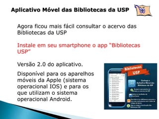 Aplicativo Móvel das Bibliotecas da USP
Agora ficou mais fácil consultar o acervo das
Bibliotecas da USP
Instale em seu smartphone o app “Bibliotecas
USP”
Versão 2.0 do aplicativo.
Disponível para os aparelhos
móveis da Apple (sistema
operacional IOS) e para os
que utilizam o sistema
operacional Android.
 