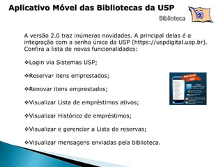 Biblioteca
A versão 2.0 traz inúmeras novidades. A principal delas é a
integração com a senha única da USP (https://uspdigital.usp.br​).
Confira a lista de novas funcionalidades:
​
Login via Sistemas USP;
Reservar itens emprestados;
Renovar itens emprestados;
Visualizar Lista de empréstimos ativos;
Visualizar Histórico de empréstimos;
Visualizar e gerenciar a Lista de reservas;
Visualizar mensagens enviadas pela biblioteca.
Aplicativo Móvel das Bibliotecas da USP
 
