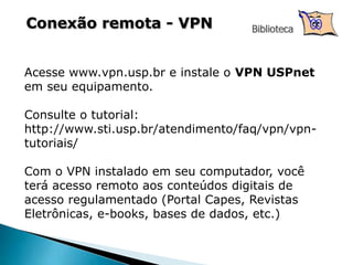 Conexão remota - VPN Biblioteca
Acesse www.vpn.usp.br e instale o VPN USPnet
em seu equipamento.
Consulte o tutorial:
http://www.sti.usp.br/atendimento/faq/vpn/vpn-
tutoriais/
Com o VPN instalado em seu computador, você
terá acesso remoto aos conteúdos digitais de
acesso regulamentado (Portal Capes, Revistas
Eletrônicas, e-books, bases de dados, etc.)
 