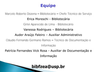 bibfzea@usp.br
Marcelo Roberto Dozena – Bibliotecário – Chefe Técnico de Serviço
Erica Moreschi - Bibliotecária
Girlei Aparecido de Lima - Bibliotecário
Vanessa Rodrigues – Bibliotecária
Auder Araújo Faleiro – Auxiliar Administrativo
Cláudio Fernando Germano Ramos – Técnico de Documentação e
Informação
Patrícia Fernandes Vick Rosa - Auxiliar de Documentação e
Informação
 