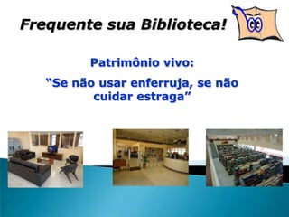 Frequente sua Biblioteca!
Patrimônio vivo:
“Se não usar enferruja, se não
cuidar estraga”
 