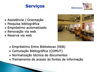  Empréstimo Entre Bibliotecas (EEB)
 Comutação Bibliográfica (COMUT)
 Normalização técnica de documentos
 Treinamento de acesso às fontes de informação
 Assistência / Orientação
 Pesquisa bibliográfica
 Empréstimo automatizado
 Renovação via web
 Reserva via web
Serviços Biblioteca
 