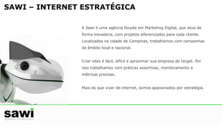 SAWI – INTERNET ESTRATÉGICAA Sawi é uma agência focada em Marketing Digital, que atua de forma inovadora, com projetos diferenciados para cada cliente. Localizados na cidade de Campinas, trabalhamos com campanhas de âmbito local e nacional. Criar sites é fácil, difícil é aproximar sua empresa do target. Por isso trabalhamos com práticas assertivas, monitoramento e métricas precisas.Mais do que viver de internet, somos apaixonados por estratégia.     