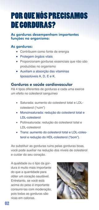 POR QUE NÓS PRECISAMOS
     DE GORDURAS?
     As gorduras desempenham importantes
     funções no organismo:

     As gorduras:
        ●	 Contribuem	como	fonte	de	energia
        ●	 Protegem	órgãos	vitais
        ●	 Proporcionam	gorduras	essenciais	que	não	são	
           produzidas	no	organismo
        ●	 Auxiliam	a	absorção	das	vitaminas		
           lipossolúveis	A,	D,	E	e	K.

     Gorduras e saúde cardiovascular
     Há	4	tipos	diferentes	de	gorduras	e	cada	uma	exerce	
     um	efeito	no	colesterol	sanguíneo

        •	 Saturada:	aumento	do	colesterol	total	e	LDL-
           colesterol	(“ruim”)
        •	 Monoinsaturada:	redução	do	colesterol	total	e	
           LDL-colesterol
        •	 Poliinsaturada:	redução	do	colesterol	total	e	
           LDL-colesterol
        •	 Trans:	aumento	do	colesterol	total	e	LDL-coles-
           terol	e	redução	do	HDL-colesterol	(“bom”).

     Ao	substituir	as	gorduras	ruins	pelas	gorduras	boas,	
     você	pode	auxiliar	na	redução	dos	níveis	de	colesterol	
     e	cuidar	do	seu	coração.

     A	qualidade	ou	o	tipo	da	gor-
     dura	é	muito	mais	importante	
     do	que	a	quantidade	para	
     obter	um	coração	saudável.	
     Entretanto,	se	você	está	
     acima	do	peso	é	importante	
     consumi-las	com	moderação,	
     pois	todas	as	gorduras	são	
     ricas	em	calorias.
0
 