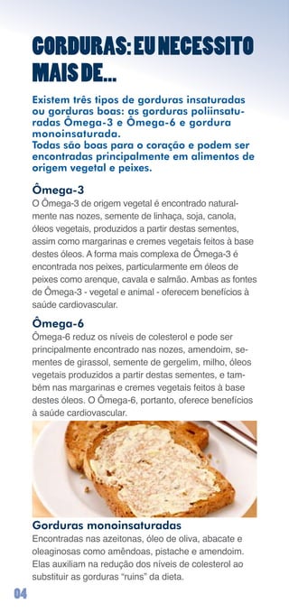 GORDURAS: EU NECESSITO
     MAIS DE...
     Existem três tipos de gorduras insaturadas
     ou gorduras boas: as gorduras poliinsatu-
     radas Ômega-3 e Ômega-6 e gordura
     monoinsaturada.
     Todas são boas para o coração e podem ser
     encontradas principalmente em alimentos de
     origem vegetal e peixes.

     Ômega-3
     O	Ômega-3	de	origem	vegetal	é	encontrado	natural-
     mente	nas	nozes,	semente	de	linhaça,	soja,	canola,	
     óleos	vegetais,	produzidos	a	partir	destas	sementes,	
     assim	como	margarinas	e	cremes	vegetais	feitos	à	base	
     destes	óleos.	A	forma	mais	complexa	de	Ômega-3	é	
     encontrada	nos	peixes,	particularmente	em	óleos	de	
     peixes	como	arenque,	cavala	e	salmão.	Ambas	as	fontes	
     de	Ômega-3	-	vegetal	e	animal	-	oferecem	benefícios	à	
     saúde	cardiovascular.

     Ômega-6
     Ômega-6	reduz	os	níveis	de	colesterol	e	pode	ser		
     principalmente	encontrado	nas	nozes,	amendoim,	se-
     mentes	de	girassol,	semente	de	gergelim,	milho,	óleos	
     vegetais	produzidos	a	partir	destas	sementes,	e	tam-
     bém	nas	margarinas	e	cremes	vegetais	feitos	à	base	
     destes	óleos.	O	Ômega-6,	portanto,	oferece	benefícios	
     à	saúde	cardiovascular.




     Gorduras monoinsaturadas
     Encontradas	nas	azeitonas,	óleo	de	oliva,	abacate	e	
     oleaginosas	como	amêndoas,	pistache	e	amendoim.	
     Elas	auxiliam	na	redução	dos	níveis	de	colesterol	ao	
     substituir	as	gorduras	“ruins”	da	dieta.

0
 