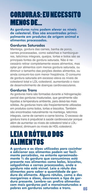 GORDURAS: EU NECESSITO
MENOS DE...
As gorduras ruins podem elevar os níveis
de colesterol. Elas são encontradas princi-
palmente em produtos de origem animal e
alimentos processados.
Gorduras Saturadas
Manteiga,	gordura	das	carnes,	banha	de	porco,	
carnes	processadas,	como	salsichas	e	hambúrgue-
res,	laticínios	integrais,	queijos,	tortas	e	bolos	são	as	
principais	fontes	de	gordura	saturada.	Não	é	ne-
cessário	retirar	completamente	esses	alimentos,	mas	
optar	por	alimentos	com	menos	gordura	saturada,	ou	
diminuir	o	tamanho	das	porções	destes	alimentos,	ou	
ainda	consumi-los	com	menor	freqüência.	O	consumo	
de	gordura	saturada	em	excesso	eleva	os	níveis	de	
colesterol	total	e	LDL-colesterol,	aumentando	o	risco	
de	desenvolvimento	de	doenças	cardiovasculares.
Gorduras Trans
As	gorduras	trans	são	formadas	durante	a	hidrogenação	
parcial	das	gorduras	insaturadas,	que	geralmente	são	
líquidas	a	temperatura	ambiente,	para	deixá-las	mais	
sólidas.	As	gorduras	trans	são	freqüentemente	utilizadas	
em	produtos	como	bolos,	tortas	e	biscoitos.	Também	
são	encontradas	naturalmente	na	manteiga,	laticínios	
integrais,	carne	de	carneiro	e	carne	bovina.	O	excesso	de	
gordura	trans	é	prejudicial	à	saúde	cardiovascular	porque	
além	de	aumentar	os	níveis	de	colesterol	total	e	LDL-
colesterol,	diminuem	os	níveis	de	HDL-colesterol.


LEIA O RÓTULO DOS
ALIMENTOS
A gordura e os óleos utilizados para cozinhar
e adicionar aos alimentos podem ser facil-
mente percebidos, no entanto aproximada-
mente ¾ da gordura que consumimos está
presente nos alimentos como bolos, biscoitos,
salgadinhos e carnes processadas, onde a
gordura não está visível. Leia o rótulo dos
alimentos para saber a quantidade de gor-
dura do alimento. Alguns rótulos, como o das
margarinas e óleos, descrevem o tipo de gor-
dura presente. Lembre-se: prefira alimentos
com mais gorduras poli e monoinsaturadas e
pobres em gorduras saturadas e trans.                        0
 