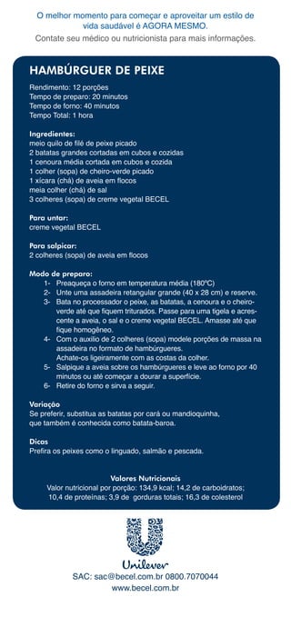 O	melhor	momento	para	começar	e	aproveitar	um	estilo	de	
             vida	saudável	é	AGORA	MESMO.
 Contate	seu	médico	ou	nutricionista	para	mais	informações.



HAMBÚRGUER DE PEIXE
Rendimento:	12	porções
Tempo	de	preparo:	20	minutos
Tempo	de	forno:	40	minutos
Tempo	Total:	1	hora

Ingredientes:
meio quilo de filé de peixe picado
2	batatas	grandes	cortadas	em	cubos	e	cozidas
1	cenoura	média	cortada	em	cubos	e	cozida
1	colher	(sopa)	de	cheiro-verde	picado
1 xícara (chá) de aveia em flocos
meia	colher	(chá)	de	sal
3	colheres	(sopa)	de	creme	vegetal	BECEL

Para untar:
creme	vegetal	BECEL

Para salpicar:
2 colheres (sopa) de aveia em flocos

Modo de preparo:
   1-	 Preaqueça	o	forno	em	temperatura	média	(180ºC)
   2-	 Unte	uma	assadeira	retangular	grande	(40	x	28	cm)	e	reserve.
   3-	 Bata	no	processador	o	peixe,	as	batatas,	a	cenoura	e	o	cheiro-
       verde até que fiquem triturados. Passe para uma tigela e acres-
       cente	a	aveia,	o	sal	e	o	creme	vegetal	BECEL.	Amasse	até	que	
       fique homogêneo.
   4-	 Com	o	auxilio	de	2	colheres	(sopa)	modele	porções	de	massa	na	
       assadeira	no	formato	de	hambúrgueres.		
       Achate-os	ligeiramente	com	as	costas	da	colher.
   5-	 Salpique	a	aveia	sobre	os	hambúrgueres	e	leve	ao	forno	por	40	
       minutos	ou	até	começar	a	dourar	a	superfície.
   6-	 Retire	do	forno	e	sirva	a	seguir.

Variação
Se	preferir,	substitua	as	batatas	por	cará	ou	mandioquinha,		
que	também	é	conhecida	como	batata-baroa.

Dicas
Prefira os peixes como o linguado, salmão e pescada.


                          Valores Nutricionais
     Valor	nutricional	por	porção:	134,9	kcal;	14,2	de	carboidratos;			
     10,4	de	proteínas;	3,9	de		gorduras	totais;	16,3	de	colesterol	




             SAC:	sac@becel.com.br	0800.7070044
                      www.becel.com.br
 