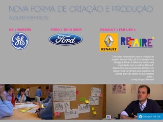 NOVA FORMA DE CRIAÇÃO E PRODUÇÃO
ALGUNS EXEMPLOS
GE + MAKERS FORD + TECH SHOP RENAULT + FAB LAB´s
"Uma das inspirações para a criação do
projeto interno Fab Lab foi o tempo livre
Google e Pixar. A idéia era trazer esta
inspiração para a cultura Renault.
Queremos que as pessoas tenham um
pouco mais de tempo para explorar as
coisas que não estão na sua missão
diária.”
Lomig Unger, Renault
 