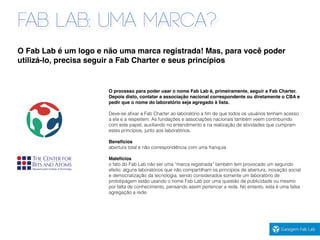 FAB LAB: UMA MARCA?
O processo para poder usar o nome Fab Lab é, primeiramente, seguir a Fab Charter.
Depois disto, contatar a associação nacional correspondente ou diretamente o CBA e
pedir que o nome do laboratório seja agregado à lista.
Deve-se aﬁxar a Fab Charter ao laboratório a ﬁm de que todos os usuários tenham acesso
a ela e a respeitem. As fundações e associações nacionais também veem contribuindo
com este papel, auxiliando no entendimento e na realização de atividades que cumpram
estes princípios, junto aos laboratórios.
Benefícios
abertura total e não correspondência com uma franquia
Malefícios
o fato do Fab Lab não ser uma “marca registrada” também tem provocado um segundo
efeito: alguns laboratórios que não compartilham os princípios de abertura, inovação social
e democratização da tecnologia, sendo considerados somente um laboratório de
prototipagem estão usando o nome Fab Lab por uma questão de publicidade ou mesmo
por falta de conhecimento, pensando assim pertencer a rede. No entanto, esta é uma falsa
agregação a rede.
O Fab Lab é um logo e não uma marca registrada! Mas, para você poder
utilizá-lo, precisa seguir a Fab Charter e seus princípios
 