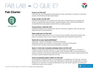 FAB LAB - O QUE É?
Fab Charter. Traduzida e adaptada por Heloisa Neves. In:http://fab.cba.mit.edu/about/charter/
O que é um Fab Lab?
Fab Labs são uma rede global de laboratórios locais, permitindo a invenção, fornecendo
acesso a ferramentas de fabricação digital.
O que contém um Fab Lab?
Fab Labs compartilham um inventário de máquinas e componentes em evolução que
auxilia na capacidade básica de fazer (quase) qualquer coisa, permitindo também o
compartilhamento de projetos desenvolvidos ali pelas pessoas.
O que fornece a rede Fab Lab?
Assistência operacional, educacional, técnica, ﬁnanceira e logística, além do que está
disponível dentro dos laboratório.
Quem pode usar um Fab Lab?
Fab Labs estão disponíveis como um recurso da comunidade, oferecendo acesso livre
para os indivíduos, bem como o acesso programado para programas especíﬁcos.
Quais são as suas responsabilidades?
segurança: não ferir as pessoas ou danar as máquinas
operações: ajudar com a limpeza, manutenção e melhoria do laboratório
conhecimento: contribuir para a documentação e instrução
Quem é o dono das invenções realizadas dentro do Fab Lab?
Projetos e processos desenvolvidos no Fab Lab podem ser protegidos e vendidos. O
inventor escolhe a maneira como seu projeto irá ser realizado. Mas, a documentação do
projeto contendo os processos e técnicas envolvidos deve permanecer disponível para que
os outros usuários possam aprender com ele.
Como as empresas podem utilizar um Fab Lab?
As atividades comerciais podem ser prototipadas e incubadas em um Fab Lab, mas não
deve entrar em conﬂito com outros usos. Elas devem crescer além do laboratório e devem
beneﬁciar os inventores, os próprios laboratórios que lhes deram suporte e as redes que
contribuíram para o seu sucesso.
Fab Charter
 