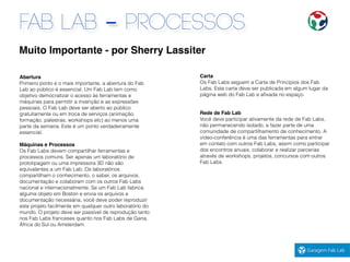 FAB LAB - PROCESSOS
Carta
Os Fab Labs seguem a Carta de Princípios dos Fab
Labs. Esta carta deve ser publicada em algum lugar da
página web do Fab Lab e aﬁxada no espaço.
Rede de Fab Lab
Você deve participar ativamente da rede de Fab Labs,
não permanecendo isolado, e fazer parte de uma
comunidade de compartilhamento de conhecimento. A
vídeo-conferência é uma das ferramentas para entrar
em contato com outros Fab Labs, assim como participar
dos encontros anuais, colaborar e realizar parcerias
através de workshops, projetos, concursos com outros
Fab Labs.
Muito Importante - por Sherry Lassiter
Abertura
Primeiro ponto e o mais importante, a abertura do Fab
Lab ao público é essencial. Um Fab Lab tem como
objetivo democratizar o acesso às ferramentas e
máquinas para permitir a invenção e as expressões
pessoais. O Fab Lab deve ser aberto ao público
gratuitamente ou em troca de serviços (animação,
formação, palestras, workshops etc) ao menos uma
parte da semana. Este é um ponto verdadeiramente
essencial.
Máquinas e Processos
Os Fab Labs devem compartilhar ferramentas e
processos comuns. Ser apenas um laboratório de
prototipagem ou uma impressora 3D não são
equivalentes a um Fab Lab. Os laboratórios
compartilham o conhecimento, o saber, os arquivos,
documentação e colaboram com os outros Fab Labs
nacional e internacionalmente. Se um Fab Lab fabrica
alguma objeto em Boston e envia os arquivos e
documentação necessária, você deve poder reproduzir
este projeto facilmente em qualquer outro laboratório do
mundo. O projeto deve ser passível de reprodução tanto
nos Fab Labs franceses quanto nos Fab Labs de Gana,
África do Sul ou Amsterdam.
 