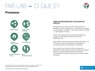 FAB LAB - O QUE É?
COMO OS PROCESSOS SÃO COLOCADOS EM
PRÁTICA?
● Através de uma estrutura viva fornecida por Fab
Managers e Gurus responsáveis pela gestão do espaço
e sua ocupação, recepção e apoio aos usuários e impulso
a colaboração entre eles.
● Pela comunidade que dê vida e personalidade ao
espaço, criando projetos, práticas, know-how,
habilidades, etc.
● Na prática e ética da experimentação tentativa/erro, do
cruzamento mútuo entre projetos e habilidades, do
compartilhamento de informações e resultados.
● Na ausência de hierarquia entre proﬁssionais e
amadores e entre projetos de alta dimensão tecnológica/
teórica e os práticos/experimentais; sendo esta
horizontalidade marcada sempre pelo conhecer através
dos pares.
Iconograﬁa: originais de Laura Pandelle. Traduzido para o português por Heloisa Neves.
http://jokkofablab.wordpress.com/2012/03/07/ou-en-est-jokkofablab/#more-527
Texto: Fabien Eychenne. TRaduzido por Heloisa Neves.
Processos
 