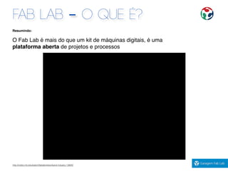 FAB LAB - O QUE É?
http://video.mit.edu/watch/fablabnetworkand-industry-13820/
Resumindo:
O Fab Lab é mais do que um kit de máquinas digitais, é uma
plataforma aberta de projetos e processos
2:20m
 