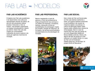 FAB LAB ACADÊMICO
O objetivo dos Fab Labs acadêmicos
é de desenvolver uma cultura de
aprendizagem através da prática, de
permitir aos estudantes realizar
projetos “colocando a mão na
massa”, mas também organizando
um espaço transdisciplinar e aberto
ao exterior. Estes Fab Labs são
criados por universidades,
instituições de ensino superior e às
vezes por agências nacionais de
inovação.
FAB LAB PROFISSIONAL
Mesmo respeitando a carta de
abertura, o Fab Lab proﬁssional se
dirige principalmente seus serviços a
um público de empresas, inovadores,
startups, colocando à frente as
possibilidades de prototipagem rápida,
de conselho, locação de máquinas, de
formação e de serviços personalizados
acompanhados de uma abordagem de
inovação.
FAB LAB SOCIAL
Sob o rótulo de Fab Lab Social estão
os Fab Labs abertos realmente a
todos, em lugares bastante acessíveis
e cuja ﬁnalidade é dar acesso às
máquinas digitais, às praticas e à
cultura da fabricação digital. Estes
lugares estão voltados para vetores de
emancipação. Este é o caso da
maioria dos Fab Labs dos países do
sul como Afeganistão (fablab.af),
Kenya (fablab.uonbi.ke), Ghana, etc.
Alguns fab labs de países do norte
oferecem um modelo hibrido, é o caso
do Fab Lab de Amsterdam
(fablab.waag.org), da Noruega, do
projeto DHub em Barcelona.
FAB LAB - MODELOS
 