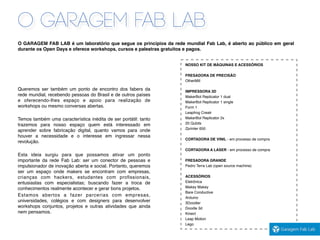 O GARAGEM FAB LAB
O GARAGEM FAB LAB é um laboratório que segue os princípios da rede mundial Fab Lab, é aberto ao público em geral
durante os Open Days e oferece workshops, cursos e palestras gratuitos e pagos.
Queremos ser também um ponto de encontro dos fabers da
rede mundial, recebendo pessoas do Brasil e de outros países
e oferecendo-lhes espaço e apoio para realização de
workshops ou mesmo conversas abertas.
Temos também uma característica inédita de ser portátil: tanto
trazemos para nosso espaço quem está interessado em
aprender sobre fabricação digital, quanto vamos para onde
houver a necessidade e o interesse em ingressar nessa
revolução.
Esta ideia surgiu para que possamos ativar um ponto
importante da rede Fab Lab: ser um conector de pessoas e
impulsionador de inovação aberta e social. Portanto, queremos
ser um espaço onde makers se encontram com empresas,
crianças com hackers, estudantes com proﬁssionais,
entusiastas com especialistas; buscando fazer a troca de
conhecimentos realmente acontecer e gerar bons projetos.
Estamos abertos a fazer parcerias com empresas,
universidades, colégios e com designers para desenvolver
workshops conjuntos, projetos e outras atividades que ainda
nem pensamos.
NOSSO KIT DE MÁQUINAS E ACESSÓRIOS
FRESADORA DE PRECISÃO
OtherMill
IMPRESSORA 3D
MakerBot Replicator 1 dual
MakerBot Replicator 1 single
Form 1
Leapfrog Creatr
MakerBot Replicator 2x
20 Qubits
Zprinter 650
CORTADORA DE VINIL - em processo de compra
CORTADORA A LASER - em processo de compra
FRESADORA GRANDE
Pedro Terra Lab (open source machine)
ACESSÓRIOS
Eletrônica
Makey Makey
Bare Conductive
Arduino
3Doodler
Doodle 3d
Kinect
Leap Motion
Lego
 