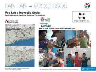 Fab Lab e Inovação Social
Fab City Barcelona - Fab Social Guarulhos - Fab Kids Brasil
EIXO 3: INOVAÇÃO SOCIAL
FAB LAB - PROCESSOS
FAB SOCIAL GUARULHOS + FAB KIDS BRASIL
http://telecidadanias.blogspot.com.br/2013/02/comecam-as-oﬁcinas-do-fab-cidadania.html
http://co-anchormplexitys.com/english/44-fabbing-cities-
barcelona-fab-city/#.UZ2GcSugmNE
 