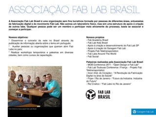 associação fab lab brasil
Foto Diretoria Associação Fab Lab Brasil
A Associação Fab Lab Brasil é uma organização sem ﬁns lucrativos formada por pessoas de diferentes áreas, entusiastas
da fabricação digital e do movimento Fab Lab. Não somos um laboratório físico, mas sim uma estrutura de apoio à criação
de outros labs. Qualquer pessoa pode ser um membro e participar mais ativamente do processo, basta se associar e
começar a participar.
Nossos objetivos:
* Disseminar o conceito da rede no Brasil através da
publicação de informação aberta sobre o tema em português;
* Auxiliar pessoas ou organizações que queiram abrir Fab
Labs no país;
* Realizar workshops temporários e palestras em diversas
cidades, bem como cursos de capacitação.
Nossos projetos
- Fab Academy Brasil
- Fab Lab Kids Brasil
- Apoio à criação e desenvolvimento do Fab Lab SP
- Apoio à criação do Garagem Fab Lab
- Projeto Fab Teletransportation
- Fab Labs Around The World
- Fab Social
Palestras realizadas pela Associação Fab Lab Brasil
- MOB Conference 2011 - “Open Design e Fab Lab”
- Fab Lab Toulouse Conference / França - Projeto Fab
Teletransportation
- Incor (Inst. do Coração) - “A Revolução da Fabricação
Digital na área da Saúde”
- Firjan / Rio de Janeiro - "Futuro da Indústria. Indústria
do Futuro”
- Rio Criativo - “Fab Labs no Rio de Janeiro”
 
