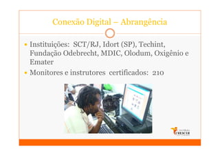 Conexão Digital – Abrangência

Instituições: SCT/RJ, Idort (SP), Techint,
Fundação Odebrecht, MDIC, Olodum, Oxigênio e
Emater
Monitores e instrutores certificados: 210
 