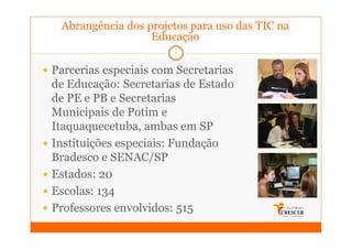 Abrangência dos projetos para uso das TIC na
                  Educação

Parcerias especiais com Secretarias
de Educação: Secretarias de Estado
de PE e PB e Secretarias
Municipais de Potim e
Itaquaquecetuba, ambas em SP
Instituições especiais: Fundação
Bradesco e SENAC/SP
Estados: 20
Escolas: 134
Professores envolvidos: 515
 