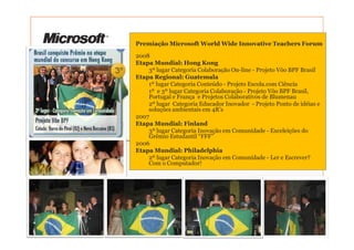 Premiação Microsoft World Wide Innovative Teachers Forum

2008
Etapa Mundial: Hong Kong
    3º lugar Categoria Colaboração On-line - Projeto Vôo BPF Brasil
Etapa Regional: Guatemala
    1º lugar Categoria Conteúdo - Projeto Escola.com Ciência
    1º e 3º lugar Categoria Colaboração - Projeto Vôo BPF Brasil,
    Portugal e França e Projetos Colaborativos de Blumenau
    2º lugar Categoria Educador Inovador - Projeto Ponto de idéias e
    soluções ambientais em 4R’s
2007
Etapa Mundial: Finland
    3º lugar Categoria Inovação em Comunidade - Exceleições do
    Grêmio Estudantil “FFF”
2006
Etapa Mundial: Philadelphia
    2º lugar Categoria Inovação em Comunidade - Ler e Escrever?
    Com o Computador!
 