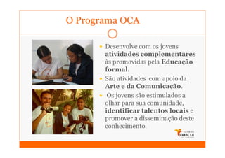O Programa OCA

       Desenvolve com os jovens
       atividades complementares
       às promovidas pela Educação
       formal.
       São atividades com apoio da
       Arte e da Comunicação.
        Os jovens são estimulados a
       olhar para sua comunidade,
       identificar talentos locais e
       promover a disseminação deste
       conhecimento.
 