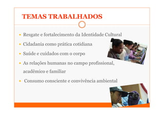 TEMAS TRABALHADOS

Resgate e fortalecimento da Identidade Cultural

Cidadania como prática cotidiana

Saúde e cuidados com o corpo

As relações humanas no campo profissional,
acadêmico e familiar

Consumo consciente e convivência ambiental
 