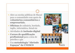 Abre as escolas públicas de Macaé
para a comunidade com apoio de
voluntários comunitários e
empresariais.
Oficinas de culinária, bordado,
inglês, informática, futsal etc
Atividades de inclusão digital
Cursos de qualificação
profissional para a área de
petróleo e gás
Usa metodologia “Abrindo
Espaços” da UNESCO
 