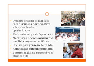Organiza ações na comunidade
para discussão participativa
sobre seus desafios e
oportunidades
Usa a metodologia da Agenda 21
Mobilização e desenvolvimento
das lideranças comunitárias
Oficinas para geração de renda
Articulação interinstitucional
Comunicação de risco sobre as
áreas de duto
 