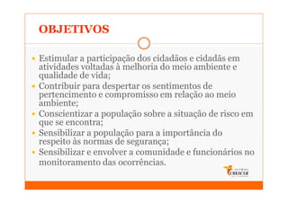 OBJETIVOS

Estimular a participação dos cidadãos e cidadãs em
atividades voltadas à melhoria do meio ambiente e
qualidade de vida;
Contribuir para despertar os sentimentos de
pertencimento e compromisso em relação ao meio
ambiente;
Conscientizar a população sobre a situação de risco em
que se encontra;
Sensibilizar a população para a importância do
respeito às normas de segurança;
Sensibilizar e envolver a comunidade e funcionários no
monitoramento das ocorrências.
 