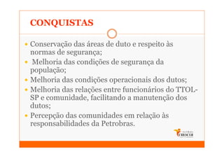 CONQUISTAS

Conservação das áreas de duto e respeito às
normas de segurança;
 Melhoria das condições de segurança da
população;
Melhoria das condições operacionais dos dutos;
Melhoria das relações entre funcionários do TTOL-
SP e comunidade, facilitando a manutenção dos
dutos;
Percepção das comunidades em relação às
responsabilidades da Petrobras.
 