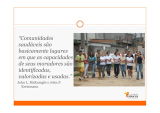 “Comunidades
saudáveis são
basicamente lugares
em que as capacidades
de seus moradores são
identificadas,
valorizadas e usadas.”
John L. McKninght e John P.
  Kretzmann
 