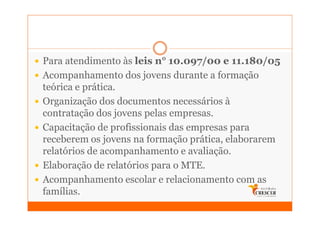 Para atendimento às leis n° 10.097/00 e 11.180/05
Acompanhamento dos jovens durante a formação
teórica e prática.
Organização dos documentos necessários à
contratação dos jovens pelas empresas.
Capacitação de profissionais das empresas para
receberem os jovens na formação prática, elaborarem
relatórios de acompanhamento e avaliação.
Elaboração de relatórios para o MTE.
Acompanhamento escolar e relacionamento com as
famílias.
 